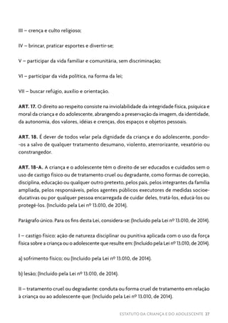 ESTATUTO DA CRIANÇA E DO ADOLESCENTE 27
III – crença e culto religioso;
IV – brincar, praticar esportes e divertir-se;
V – participar da vida familiar e comunitária, sem discriminação;
VI – participar da vida política, na forma da lei;
VII – buscar refúgio, auxílio e orientação.
ART. 17. O direito ao respeito consiste na inviolabilidade da integridade física, psíquica e
moral da criança e do adolescente, abrangendo a preservação da imagem, da identidade,
da autonomia, dos valores, idéias e crenças, dos espaços e objetos pessoais.
ART. 18. É dever de todos velar pela dignidade da criança e do adolescente, pondo-
-os a salvo de qualquer tratamento desumano, violento, aterrorizante, vexatório ou
constrangedor.
ART. 18-A. A criança e o adolescente têm o direito de ser educados e cuidados sem o
uso de castigo físico ou de tratamento cruel ou degradante, como formas de correção,
disciplina, educação ou qualquer outro pretexto, pelos pais, pelos integrantes da família
ampliada, pelos responsáveis, pelos agentes públicos executores de medidas socioe-
ducativas ou por qualquer pessoa encarregada de cuidar deles, tratá-los, educá-los ou
protegê-los. (Incluído pela Lei nº 13.010, de 2014).
Parágrafo único. Para os fins desta Lei, considera-se: (Incluído pela Lei nº 13.010, de 2014).
I – castigo físico: ação de natureza disciplinar ou punitiva aplicada com o uso da força
física sobre a criança ou o adolescente que resulte em: (Incluído pela Lei nº 13.010, de 2014).
a) sofrimento físico; ou (Incluído pela Lei nº 13.010, de 2014).
b) lesão; (Incluído pela Lei nº 13.010, de 2014).
II – tratamento cruel ou degradante: conduta ou forma cruel de tratamento em relação
à criança ou ao adolescente que: (Incluído pela Lei nº 13.010, de 2014).
 