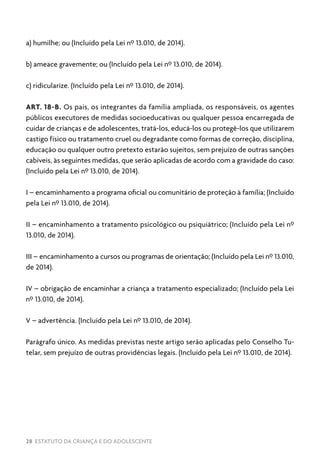28 ESTATUTO DA CRIANÇA E DO ADOLESCENTE
a) humilhe; ou (Incluído pela Lei nº 13.010, de 2014).
b) ameace gravemente; ou (Incluído pela Lei nº 13.010, de 2014).
c) ridicularize. (Incluído pela Lei nº 13.010, de 2014).
ART. 18-B. Os pais, os integrantes da família ampliada, os responsáveis, os agentes
públicos executores de medidas socioeducativas ou qualquer pessoa encarregada de
cuidar de crianças e de adolescentes, tratá-los, educá-los ou protegê-los que utilizarem
castigo físico ou tratamento cruel ou degradante como formas de correção, disciplina,
educação ou qualquer outro pretexto estarão sujeitos, sem prejuízo de outras sanções
cabíveis, às seguintes medidas, que serão aplicadas de acordo com a gravidade do caso:
(Incluído pela Lei nº 13.010, de 2014).
I – encaminhamento a programa oficial ou comunitário de proteção à família; (Incluído
pela Lei nº 13.010, de 2014).
II – encaminhamento a tratamento psicológico ou psiquiátrico; (Incluído pela Lei nº
13.010, de 2014).
III – encaminhamento a cursos ou programas de orientação; (Incluído pela Lei nº 13.010,
de 2014).
IV – obrigação de encaminhar a criança a tratamento especializado; (Incluído pela Lei
nº 13.010, de 2014).
V – advertência. (Incluído pela Lei nº 13.010, de 2014).
Parágrafo único. As medidas previstas neste artigo serão aplicadas pelo Conselho Tu-
telar, sem prejuízo de outras providências legais. (Incluído pela Lei nº 13.010, de 2014).
 