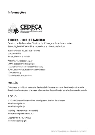 ESTATUTO DA CRIANÇA E DO ADOLESCENTE 3
CEDECA – RIO DE JANEIRO
Centro de Defesa dos Direitos da Criança e do Adolescente
Associação civil sem fins lucrativos e não econômicos
Rua do Ouvidor 183, Sala 308 – Centro
CEP 20040-030
Rio de Janeiro – RJ – Brasil
WEBSITE www.cedecarj.org.br
E-MAIL cedecarj@cedecarj.org.br
FACEBOOK www.facebook.com/CedecaRJ
YOUTUBE: www.youtube.com/user/cedeca1
SKYPE cedeca.rj
TELEFONE (+55 21) 3091-4666
MISSÃO
Promover a prevalência e respeito da dignidade humana, por meio da defesa jurídico-social
dos direitos humanos de crianças e adolescentes, da mobilização social e da educação popular
APOIO
KIYO – NGO voor kinderrechten (ONG para os direitos das crianças)
www.kiyo-ngo.be/nl
www.kiyo-ngo.be/pt
Stichting Sint Martinus – Nederland
www.stichtingsintmartinus.nl/
MISEREOR IHR HILFSWERK
www.misereor.org/pt/
Informações
 