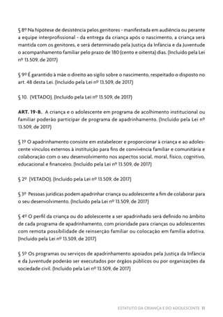 ESTATUTO DA CRIANÇA E DO ADOLESCENTE 31
§ 8º Na hipótese de desistência pelos genitores - manifestada em audiência ou perante
a equipe interprofissional - da entrega da criança após o nascimento, a criança será
mantida com os genitores, e será determinado pela Justiça da Infância e da Juventude
o acompanhamento familiar pelo prazo de 180 (cento e oitenta) dias. (Incluído pela Lei
nº 13.509, de 2017)
§ 9º É garantido à mãe o direito ao sigilo sobre o nascimento, respeitado o disposto no
art. 48 desta Lei. (Incluído pela Lei nº 13.509, de 2017)
§ 10. (VETADO). (Incluído pela Lei nº 13.509, de 2017)
ART. 19-B. A criança e o adolescente em programa de acolhimento institucional ou
familiar poderão participar de programa de apadrinhamento. (Incluído pela Lei nº
13.509, de 2017)
§ 1º O apadrinhamento consiste em estabelecer e proporcionar à criança e ao adoles-
cente vínculos externos à instituição para fins de convivência familiar e comunitária e
colaboração com o seu desenvolvimento nos aspectos social, moral, físico, cognitivo,
educacional e financeiro. (Incluído pela Lei nº 13.509, de 2017)
§ 2º (VETADO). (Incluído pela Lei nº 13.509, de 2017)
§ 3º Pessoas jurídicas podem apadrinhar criança ou adolescente a fim de colaborar para
o seu desenvolvimento. (Incluído pela Lei nº 13.509, de 2017)
§ 4º O perfil da criança ou do adolescente a ser apadrinhado será definido no âmbito
de cada programa de apadrinhamento, com prioridade para crianças ou adolescentes
com remota possibilidade de reinserção familiar ou colocação em família adotiva.
(Incluído pela Lei nº 13.509, de 2017)
§ 5º Os programas ou serviços de apadrinhamento apoiados pela Justiça da Infância
e da Juventude poderão ser executados por órgãos públicos ou por organizações da
sociedade civil. (Incluído pela Lei nº 13.509, de 2017)
 