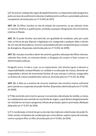 32 ESTATUTO DA CRIANÇA E DO ADOLESCENTE
§ 6º Se ocorrer violação das regras de apadrinhamento, os responsáveis pelo programa e
pelos serviços de acolhimento deverão imediatamente notificar a autoridade judiciária
competente. (Incluído pela Lei nº 13.509, de 2017)
ART. 20. Os filhos, havidos ou não da relação do casamento, ou por adoção, terão
os mesmos direitos e qualificações, proibidas quaisquer designações discriminatórias
relativas à filiação.
ART. 21. O poder familiar será exercido, em igualdade de condições, pelo pai e pela
mãe, na forma do que dispuser a legislação civil, assegurado a qualquer deles o direito
de, em caso de discordância, recorrer à autoridade judiciária competente para a solução
da divergência. (Expressão substituída pela Lei nº 12.010, de 2009).
ART. 22. Aos pais incumbe o dever de sustento, guarda e educação dos filhos menores,
cabendo-lhes ainda, no interesse destes, a obrigação de cumprir e fazer cumprir as
determinações judiciais.
Parágrafo único. A mãe e o pai, ou os responsáveis, têm direitos iguais e deveres e
responsabilidades compartilhados no cuidado e na educação da criança, devendo ser
resguardado o direito de transmissão familiar de suas crenças e culturas, assegurados
os direitos da criança estabelecidos nesta Lei. (Incluído pela Lei nº 13.257, de 2016).
ART. 23. A falta ou a carência de recursos materiais não constitui motivo suficiente
para a perda ou a suspensão do poder familiar. (Expressão substituída pela Lei nº 12.010,
de 2009).
§ 1º Não existindo outro motivo que por si só autorize a decretação da medida, a criança
ou o adolescente será mantido em sua família de origem, a qual deverá obrigatoriamente
ser incluída em serviços e programas oficiais de proteção, apoio e promoção. (Redação
dada pela Lei nº 13.257, de 2016).
§ 2º A condenação criminal do pai ou da mãe não implicará a destituição do poder fa-
miliar, exceto na hipótese de condenação por crime doloso, sujeito à pena de reclusão,
contra o próprio filho ou filha. (Incluído pela Lei nº 12.962, de 2014).
 