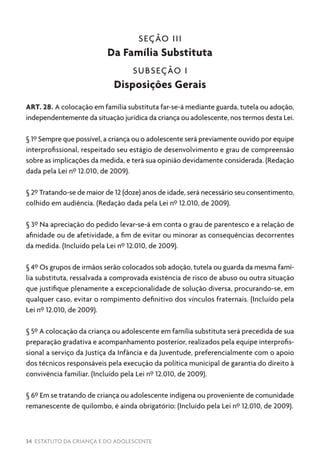 34 ESTATUTO DA CRIANÇA E DO ADOLESCENTE
SEÇÃO III
Da Família Substituta
SUBSEÇÃO I
Disposições Gerais
ART. 28. A colocação em família substituta far-se-á mediante guarda, tutela ou adoção,
independentemente da situação jurídica da criança ou adolescente, nos termos desta Lei.
§ 1º Sempre que possível, a criança ou o adolescente será previamente ouvido por equipe
interprofissional, respeitado seu estágio de desenvolvimento e grau de compreensão
sobre as implicações da medida, e terá sua opinião devidamente considerada. (Redação
dada pela Lei nº 12.010, de 2009).
§ 2º Tratando-se de maior de 12 (doze) anos de idade, será necessário seu consentimento,
colhido em audiência. (Redação dada pela Lei nº 12.010, de 2009).
§ 3º Na apreciação do pedido levar-se-á em conta o grau de parentesco e a relação de
afinidade ou de afetividade, a fim de evitar ou minorar as consequências decorrentes
da medida. (Incluído pela Lei nº 12.010, de 2009).
§ 4º Os grupos de irmãos serão colocados sob adoção, tutela ou guarda da mesma famí-
lia substituta, ressalvada a comprovada existência de risco de abuso ou outra situação
que justifique plenamente a excepcionalidade de solução diversa, procurando-se, em
qualquer caso, evitar o rompimento definitivo dos vínculos fraternais. (Incluído pela
Lei nº 12.010, de 2009).
§ 5º A colocação da criança ou adolescente em família substituta será precedida de sua
preparação gradativa e acompanhamento posterior, realizados pela equipe interprofis-
sional a serviço da Justiça da Infância e da Juventude, preferencialmente com o apoio
dos técnicos responsáveis pela execução da política municipal de garantia do direito à
convivência familiar. (Incluído pela Lei nº 12.010, de 2009).
§ 6º Em se tratando de criança ou adolescente indígena ou proveniente de comunidade
remanescente de quilombo, é ainda obrigatório: (Incluído pela Lei nº 12.010, de 2009).
 