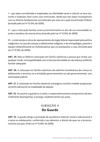 ESTATUTO DA CRIANÇA E DO ADOLESCENTE 35
I – que sejam consideradas e respeitadas sua identidade social e cultural, os seus cos-
tumes e tradições, bem como suas instituições, desde que não sejam incompatíveis
com os direitos fundamentais reconhecidos por esta Lei e pela Constituição Federal;
(Incluído pela Lei nº 12.010, de 2009).
II – que a colocação familiar ocorra prioritariamente no seio de sua comunidade ou
junto a membros da mesma etnia; (Incluído pela Lei nº 12.010, de 2009).
III – a intervenção e oitiva de representantes do órgão federal responsável pela política
indigenista, no caso de crianças e adolescentes indígenas, e de antropólogos, perante a
equipe interprofissional ou multidisciplinar que irá acompanhar o caso. (Incluído pela
Lei nº 12.010, de 2009).
ART. 29. Não se deferirá colocação em família substituta a pessoa que revele, por
qualquer modo, incompatibilidade com a natureza da medida ou não ofereça ambiente
familiar adequado.
ART. 30. A colocação em família substituta não admitirá transferência da criança ou
adolescente a terceiros ou a entidades governamentais ou não-governamentais, sem
autorização judicial.
ART. 31. A colocação em família substituta estrangeira constitui medida excepcional,
somente admissível na modalidade de adoção.
ART. 32. Ao assumir a guarda ou a tutela, o responsável prestará compromisso de bem
e fielmente desempenhar o encargo, mediante termo nos autos.
SUBSEÇÃO II
Da Guarda
ART. 33. A guarda obriga a prestação de assistência material, moral e educacional à
criança ou adolescente, conferindo a seu detentor o direito de opor-se a terceiros,
inclusive aos pais. (Vide Lei nº 12.010, de 2009).
 