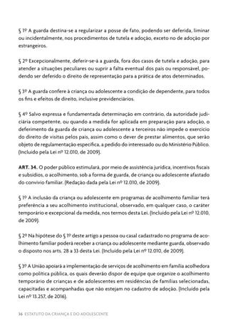 36 ESTATUTO DA CRIANÇA E DO ADOLESCENTE
§ 1º A guarda destina-se a regularizar a posse de fato, podendo ser deferida, liminar
ou incidentalmente, nos procedimentos de tutela e adoção, exceto no de adoção por
estrangeiros.
§ 2º Excepcionalmente, deferir-se-á a guarda, fora dos casos de tutela e adoção, para
atender a situações peculiares ou suprir a falta eventual dos pais ou responsável, po-
dendo ser deferido o direito de representação para a prática de atos determinados.
§ 3º A guarda confere à criança ou adolescente a condição de dependente, para todos
os fins e efeitos de direito, inclusive previdenciários.
§ 4º Salvo expressa e fundamentada determinação em contrário, da autoridade judi-
ciária competente, ou quando a medida for aplicada em preparação para adoção, o
deferimento da guarda de criança ou adolescente a terceiros não impede o exercício
do direito de visitas pelos pais, assim como o dever de prestar alimentos, que serão
objeto de regulamentação específica, a pedido do interessado ou do Ministério Público.
(Incluído pela Lei nº 12.010, de 2009).
ART. 34. O poder público estimulará, por meio de assistência jurídica, incentivos fiscais
e subsídios, o acolhimento, sob a forma de guarda, de criança ou adolescente afastado
do convívio familiar. (Redação dada pela Lei nº 12.010, de 2009).
§ 1º A inclusão da criança ou adolescente em programas de acolhimento familiar terá
preferência a seu acolhimento institucional, observado, em qualquer caso, o caráter
temporário e excepcional da medida, nos termos desta Lei. (Incluído pela Lei nº 12.010,
de 2009).
§ 2º Na hipótese do § 1º deste artigo a pessoa ou casal cadastrado no programa de aco-
lhimento familiar poderá receber a criança ou adolescente mediante guarda, observado
o disposto nos arts. 28 a 33 desta Lei. (Incluído pela Lei nº 12.010, de 2009).
§ 3º A União apoiará a implementação de serviços de acolhimento em família acolhedora
como política pública, os quais deverão dispor de equipe que organize o acolhimento
temporário de crianças e de adolescentes em residências de famílias selecionadas,
capacitadas e acompanhadas que não estejam no cadastro de adoção. (Incluído pela
Lei nº 13.257, de 2016).
 