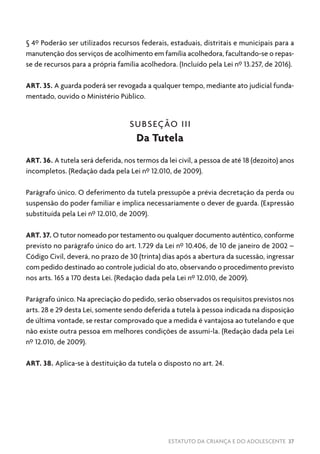 ESTATUTO DA CRIANÇA E DO ADOLESCENTE 37
§ 4º Poderão ser utilizados recursos federais, estaduais, distritais e municipais para a
manutenção dos serviços de acolhimento em família acolhedora, facultando-se o repas-
se de recursos para a própria família acolhedora. (Incluído pela Lei nº 13.257, de 2016).
ART. 35. A guarda poderá ser revogada a qualquer tempo, mediante ato judicial funda-
mentado, ouvido o Ministério Público.
SUBSEÇÃO III
Da Tutela
ART. 36. A tutela será deferida, nos termos da lei civil, a pessoa de até 18 (dezoito) anos
incompletos. (Redação dada pela Lei nº 12.010, de 2009).
Parágrafo único. O deferimento da tutela pressupõe a prévia decretação da perda ou
suspensão do poder familiar e implica necessariamente o dever de guarda. (Expressão
substituída pela Lei nº 12.010, de 2009).
ART. 37. O tutor nomeado por testamento ou qualquer documento autêntico, conforme
previsto no parágrafo único do art. 1.729 da Lei nº 10.406, de 10 de janeiro de 2002 –
Código Civil, deverá, no prazo de 30 (trinta) dias após a abertura da sucessão, ingressar
com pedido destinado ao controle judicial do ato, observando o procedimento previsto
nos arts. 165 a 170 desta Lei. (Redação dada pela Lei nº 12.010, de 2009).
Parágrafo único. Na apreciação do pedido, serão observados os requisitos previstos nos
arts. 28 e 29 desta Lei, somente sendo deferida a tutela à pessoa indicada na disposição
de última vontade, se restar comprovado que a medida é vantajosa ao tutelando e que
não existe outra pessoa em melhores condições de assumi-la. (Redação dada pela Lei
nº 12.010, de 2009).
ART. 38. Aplica-se à destituição da tutela o disposto no art. 24.
 