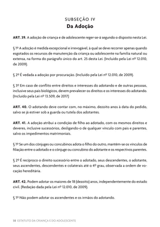 38 ESTATUTO DA CRIANÇA E DO ADOLESCENTE
SUBSEÇÃO IV
Da Adoção
ART. 39. A adoção de criança e de adolescente reger-se-á segundo o disposto nesta Lei.
§ 1º A adoção é medida excepcional e irrevogável, à qual se deve recorrer apenas quando
esgotados os recursos de manutenção da criança ou adolescente na família natural ou
extensa, na forma do parágrafo único do art. 25 desta Lei. (Incluído pela Lei nº 12.010,
de 2009).
§ 2º É vedada a adoção por procuração. (Incluído pela Lei nº 12.010, de 2009).
§ 3º Em caso de conflito entre direitos e interesses do adotando e de outras pessoas,
inclusive seus pais biológicos, devem prevalecer os direitos e os interesses do adotando.
(Incluído pela Lei nº 13.509, de 2017)
ART. 40. O adotando deve contar com, no máximo, dezoito anos à data do pedido,
salvo se já estiver sob a guarda ou tutela dos adotantes.
ART. 41. A adoção atribui a condição de filho ao adotado, com os mesmos direitos e
deveres, inclusive sucessórios, desligando-o de qualquer vínculo com pais e parentes,
salvo os impedimentos matrimoniais.
§ 1º Se um dos cônjuges ou concubinos adota o filho do outro, mantêm-se os vínculos de
filiação entre o adotado e o cônjuge ou concubino do adotante e os respectivos parentes.
§ 2º É recíproco o direito sucessório entre o adotado, seus descendentes, o adotante,
seus ascendentes, descendentes e colaterais até o 4º grau, observada a ordem de vo-
cação hereditária.
ART. 42. Podem adotar os maiores de 18 (dezoito) anos, independentemente do estado
civil. (Redação dada pela Lei nº 12.010, de 2009).
§ 1º Não podem adotar os ascendentes e os irmãos do adotando.
 