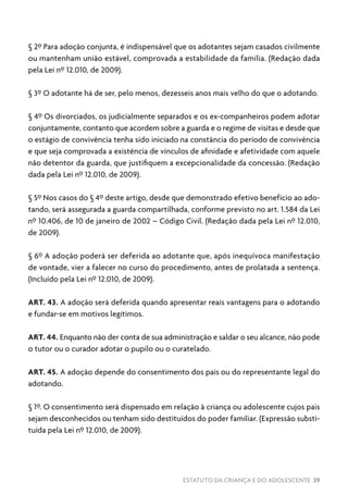 ESTATUTO DA CRIANÇA E DO ADOLESCENTE 39
§ 2º Para adoção conjunta, é indispensável que os adotantes sejam casados civilmente
ou mantenham união estável, comprovada a estabilidade da família. (Redação dada
pela Lei nº 12.010, de 2009).
§ 3º O adotante há de ser, pelo menos, dezesseis anos mais velho do que o adotando.
§ 4º Os divorciados, os judicialmente separados e os ex-companheiros podem adotar
conjuntamente, contanto que acordem sobre a guarda e o regime de visitas e desde que
o estágio de convivência tenha sido iniciado na constância do período de convivência
e que seja comprovada a existência de vínculos de afinidade e afetividade com aquele
não detentor da guarda, que justifiquem a excepcionalidade da concessão. (Redação
dada pela Lei nº 12.010, de 2009).
§ 5º Nos casos do § 4º deste artigo, desde que demonstrado efetivo benefício ao ado-
tando, será assegurada a guarda compartilhada, conforme previsto no art. 1.584 da Lei
nº 10.406, de 10 de janeiro de 2002 – Código Civil. (Redação dada pela Lei nº 12.010,
de 2009).
§ 6º A adoção poderá ser deferida ao adotante que, após inequívoca manifestação
de vontade, vier a falecer no curso do procedimento, antes de prolatada a sentença.
(Incluído pela Lei nº 12.010, de 2009).
ART. 43. A adoção será deferida quando apresentar reais vantagens para o adotando
e fundar-se em motivos legítimos.
ART. 44. Enquanto não der conta de sua administração e saldar o seu alcance, não pode
o tutor ou o curador adotar o pupilo ou o curatelado.
ART. 45. A adoção depende do consentimento dos pais ou do representante legal do
adotando.
§ 1º. O consentimento será dispensado em relação à criança ou adolescente cujos pais
sejam desconhecidos ou tenham sido destituídos do poder familiar. (Expressão substi-
tuída pela Lei nº 12.010, de 2009).
 