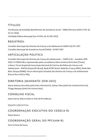 4 ESTATUTO DA CRIANÇA E DO ADOLESCENTE
TÍTULOS:
Certificação de Entidades Beneficentes de Assistência Social - CEBAS (Portaria SNAS nº157, de
16/12/2016)
Utillidade Pública Municipal (Lei nº5.933, de 25/08/2015)
REGISTROS:
Conselho Municipal dos DIreitos da Criança e do Adolescente CMDCA RJ 011/2011
Conselho Municipal de Assistência Social (CMAS) - RJ 967/2015
ARTICULAÇÃO POLÍTICA
Conselho Municipal dos Direitos da Criança do Adolescente – CMDCA-RJ – mandato 2018-
2020. O CEDECARJ é representado pelas conselheiras Maria América Diniz Reis (Titular)
e Nancy Torres (Suplente) Associação Nacional de Centros de Defesa da Criança e do
Adolescente - ANCED (Seção DCI Brasil), Rede ECPAT-Brasil, Rede Rio Criança (RRC), Rede Não
Bata, Eduque (RNBE), Fóruns Municipal e Estadual dos Direitos da Criança e do Adolescente
(Fórum Rio e FDCA/ERJ).
DIRETORIA (MANDATO 2018-2021)
Maria América Diniz Reis (DIRETORA PRESIDENTE), Sidney Teles (DIRETOR ADMINISTRATIVO),
Thiago Marques (DIRETOR FINANCEIRO).
CONSELHO FISCAL
Joana Garcia, Marcia Gatto e Arão da Providência.
EQUIPE EXECUTIVA
COORDENAÇÃO EXECUTIVA DO CEDECA RJ
Pedro Pereira
COORDENAÇÃO GERAL DO PPCAAM RJ
Vera Cristina de Souza
 