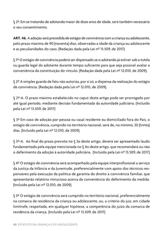 40 ESTATUTO DA CRIANÇA E DO ADOLESCENTE
§ 2º. Em se tratando de adotando maior de doze anos de idade, será também necessário
o seu consentimento.
ART. 46. A adoção será precedida de estágio de convivência com a criança ou adolescente,
pelo prazo máximo de 90 (noventa) dias, observadas a idade da criança ou adolescente
e as peculiaridades do caso. (Redação dada pela Lei nº 13.509, de 2017)
§ 1º O estágio de convivência poderá ser dispensado se o adotando já estiver sob a tutela
ou guarda legal do adotante durante tempo suficiente para que seja possível avaliar a
conveniência da constituição do vínculo. (Redação dada pela Lei nº 12.010, de 2009).
§ 2º A simples guarda de fato não autoriza, por si só, a dispensa da realização do estágio
de convivência. (Redação dada pela Lei nº 12.010, de 2009).
§ 2º-A. O prazo máximo estabelecido no caput deste artigo pode ser prorrogado por
até igual período, mediante decisão fundamentada da autoridade judiciária. (Incluído
pela Lei nº 13.509, de 2017)
§ 3º Em caso de adoção por pessoa ou casal residente ou domiciliado fora do País, o
estágio de convivência, cumprido no território nacional, será de, no mínimo, 30 (trinta)
dias. (Incluído pela Lei nº 12.010, de 2009).
§ 3º-A. Ao final do prazo previsto no § 3o deste artigo, deverá ser apresentado laudo
fundamentado pela equipe mencionada no § 4o deste artigo, que recomendará ou não
o deferimento da adoção à autoridade judiciária. (Incluído pela Lei nº 13.509, de 2017)
§ 4º O estágio de convivência será acompanhado pela equipe interprofissional a serviço
da Justiça da Infância e da Juventude, preferencialmente com apoio dos técnicos res-
ponsáveis pela execução da política de garantia do direito à convivência familiar, que
apresentarão relatório minucioso acerca da conveniência do deferimento da medida.
(Incluído pela Lei nº 12.010, de 2009).
§ 5º O estágio de convivência será cumprido no território nacional, preferencialmente
na comarca de residência da criança ou adolescente, ou, a critério do juiz, em cidade
limítrofe, respeitada, em qualquer hipótese, a competência do juízo da comarca de
residência da criança. (Incluído pela Lei nº 13.509, de 2017)
 