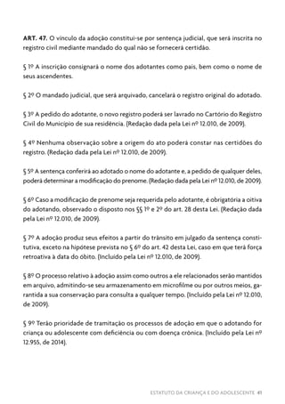 ESTATUTO DA CRIANÇA E DO ADOLESCENTE 41
ART. 47. O vínculo da adoção constitui-se por sentença judicial, que será inscrita no
registro civil mediante mandado do qual não se fornecerá certidão.
§ 1º A inscrição consignará o nome dos adotantes como pais, bem como o nome de
seus ascendentes.
§ 2º O mandado judicial, que será arquivado, cancelará o registro original do adotado.
§ 3º A pedido do adotante, o novo registro poderá ser lavrado no Cartório do Registro
Civil do Município de sua residência. (Redação dada pela Lei nº 12.010, de 2009).
§ 4º Nenhuma observação sobre a origem do ato poderá constar nas certidões do
registro. (Redação dada pela Lei nº 12.010, de 2009).
§ 5º A sentença conferirá ao adotado o nome do adotante e, a pedido de qualquer deles,
poderá determinar a modificação do prenome. (Redação dada pela Lei nº 12.010, de 2009).
§ 6º Caso a modificação de prenome seja requerida pelo adotante, é obrigatória a oitiva
do adotando, observado o disposto nos §§ 1º e 2º do art. 28 desta Lei. (Redação dada
pela Lei nº 12.010, de 2009).
§ 7º A adoção produz seus efeitos a partir do trânsito em julgado da sentença consti-
tutiva, exceto na hipótese prevista no § 6º do art. 42 desta Lei, caso em que terá força
retroativa à data do óbito. (Incluído pela Lei nº 12.010, de 2009).
§ 8º O processo relativo à adoção assim como outros a ele relacionados serão mantidos
em arquivo, admitindo-se seu armazenamento em microfilme ou por outros meios, ga-
rantida a sua conservação para consulta a qualquer tempo. (Incluído pela Lei nº 12.010,
de 2009).
§ 9º Terão prioridade de tramitação os processos de adoção em que o adotando for
criança ou adolescente com deficiência ou com doença crônica. (Incluído pela Lei nº
12.955, de 2014).
 