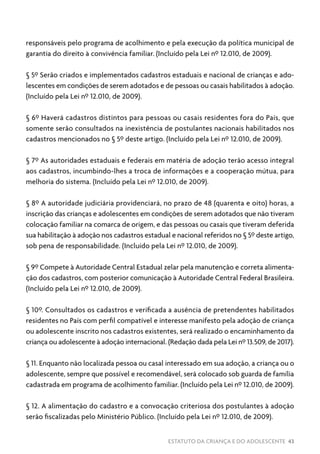 ESTATUTO DA CRIANÇA E DO ADOLESCENTE 43
responsáveis pelo programa de acolhimento e pela execução da política municipal de
garantia do direito à convivência familiar. (Incluído pela Lei nº 12.010, de 2009).
§ 5º Serão criados e implementados cadastros estaduais e nacional de crianças e ado-
lescentes em condições de serem adotados e de pessoas ou casais habilitados à adoção.
(Incluído pela Lei nº 12.010, de 2009).
§ 6º Haverá cadastros distintos para pessoas ou casais residentes fora do País, que
somente serão consultados na inexistência de postulantes nacionais habilitados nos
cadastros mencionados no § 5º deste artigo. (Incluído pela Lei nº 12.010, de 2009).
§ 7º As autoridades estaduais e federais em matéria de adoção terão acesso integral
aos cadastros, incumbindo-lhes a troca de informações e a cooperação mútua, para
melhoria do sistema. (Incluído pela Lei nº 12.010, de 2009).
§ 8º A autoridade judiciária providenciará, no prazo de 48 (quarenta e oito) horas, a
inscrição das crianças e adolescentes em condições de serem adotados que não tiveram
colocação familiar na comarca de origem, e das pessoas ou casais que tiveram deferida
sua habilitação à adoção nos cadastros estadual e nacional referidos no § 5º deste artigo,
sob pena de responsabilidade. (Incluído pela Lei nº 12.010, de 2009).
§ 9º Compete à Autoridade Central Estadual zelar pela manutenção e correta alimenta-
ção dos cadastros, com posterior comunicação à Autoridade Central Federal Brasileira.
(Incluído pela Lei nº 12.010, de 2009).
§ 10º. Consultados os cadastros e verificada a ausência de pretendentes habilitados
residentes no País com perfil compatível e interesse manifesto pela adoção de criança
ou adolescente inscrito nos cadastros existentes, será realizado o encaminhamento da
criança ou adolescente à adoção internacional. (Redação dada pela Lei nº 13.509, de 2017).
§ 11. Enquanto não localizada pessoa ou casal interessado em sua adoção, a criança ou o
adolescente, sempre que possível e recomendável, será colocado sob guarda de família
cadastrada em programa de acolhimento familiar. (Incluído pela Lei nº 12.010, de 2009).
§ 12. A alimentação do cadastro e a convocação criteriosa dos postulantes à adoção
serão fiscalizadas pelo Ministério Público. (Incluído pela Lei nº 12.010, de 2009).
 