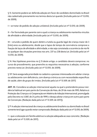44 ESTATUTO DA CRIANÇA E DO ADOLESCENTE
§ 13. Somente poderá ser deferida adoção em favor de candidato domiciliado no Brasil
não cadastrado previamente nos termos desta Lei quando: (Incluído pela Lei nº 12.010,
de 2009).
I – se tratar de pedido de adoção unilateral; (Incluído pela Lei nº 12.010, de 2009).
II – for formulada por parente com o qual a criança ou adolescente mantenha vínculos
de afinidade e afetividade; (Incluído pela Lei nº 12.010, de 2009).
III – oriundo o pedido de quem detém a tutela ou guarda legal de criança maior de 3
(três) anos ou adolescente, desde que o lapso de tempo de convivência comprove a
fixação de laços de afinidade e afetividade, e não seja constatada a ocorrência de má-fé
ou qualquer das situações previstas nos arts. 237 ou 238 desta Lei. (Incluído pela Lei nº
12.010, de 2009).
§ 14. Nas hipóteses previstas no § 13 deste artigo, o candidato deverá comprovar, no
curso do procedimento, que preenche os requisitos necessários à adoção, conforme
previsto nesta Lei. (Incluído pela Lei nº 12.010, de 2009).
§ 15º. Será assegurada prioridade no cadastro a pessoas interessadas em adotar criança
ou adolescente com deficiência, com doença crônica ou com necessidades específicas
de saúde, além de grupo de irmãos. (Incluído pela Lei nº 13.509, de 2017)
ART. 51. Considera-se adoção internacional aquela na qual o pretendente possui resi-
dência habitual em país-parte da Convenção de Haia, de 29 de maio de 1993, Relativa à
Proteção das Crianças e à Cooperação em Matéria de Adoção Internacional, promulgada
pelo Decreto no 3.087, de 21 junho de 1999, e deseja adotar criança em outro país-parte
da Convenção. (Redação dada pela Lei nº 13.509, de 2017)).
§ 1º A adoção internacional de criança ou adolescente brasileiro ou domiciliado no Brasil
somente terá lugar quando restar comprovado: (Redação dada pela Lei nº 12.010, de 2009).
I – que a colocação em família adotiva é a solução adequada ao caso concreto; (Redação
dada pela Lei nº 13.509, de 2017).
 
