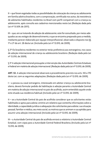 ESTATUTO DA CRIANÇA E DO ADOLESCENTE 45
II – que foram esgotadas todas as possibilidades de colocação da criança ou adolescente
em família adotiva brasileira, com a comprovação, certificada nos autos, da inexistência
de adotantes habilitados residentes no Brasil com perfil compatível com a criança ou
adolescente, após consulta aos cadastros mencionados nesta Lei; (Redação dada pela
Lei nº 13.509, de 2017).
III – que, em se tratando de adoção de adolescente, este foi consultado, por meios ade-
quados ao seu estágio de desenvolvimento, e que se encontra preparado para a medida,
mediante parecer elaborado por equipe interprofissional, observado o disposto nos §§
1º e 2º do art. 28 desta Lei. (Incluído pela Lei nº 12.010, de 2009).
§ 2º Os brasileiros residentes no exterior terão preferência aos estrangeiros, nos casos
de adoção internacional de criança ou adolescente brasileiro. (Redação dada pela Lei
nº 12.010, de 2009).
§ 3º A adoção internacional pressupõe a intervenção das Autoridades Centrais Estaduais
e Federal em matéria de adoção internacional. (Redação dada pela Lei nº 12.010, de 2009).
ART. 52. A adoção internacional observará o procedimento previsto nos arts. 165 a 170
desta Lei, com as seguintes adaptações: (Redação dada pela Lei nº 12.010, de 2009).
I – a pessoa ou casal estrangeiro, interessado em adotar criança ou adolescente bra-
sileiro, deverá formular pedido de habilitação à adoção perante a Autoridade Central
em matéria de adoção internacional no país de acolhida, assim entendido aquele onde
está situada sua residência habitual; (Incluído pela Lei nº 12.010, de 2009).
II – se a Autoridade Central do país de acolhida considerar que os solicitantes estão
habilitados e aptos para adotar, emitirá um relatório que contenha informações sobre a
identidade, a capacidade jurídica e adequação dos solicitantes para adotar, sua situação
pessoal, familiar e médica, seu meio social, os motivos que os animam e sua aptidão para
assumir uma adoção internacional; (Incluído pela Lei nº 12.010, de 2009).
III – a Autoridade Central do país de acolhida enviará o relatório à Autoridade Central
Estadual, com cópia para a Autoridade Central Federal Brasileira; (Incluído pela Lei nº
12.010, de 2009).
 