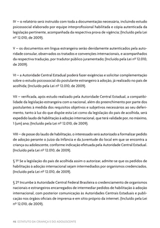 46 ESTATUTO DA CRIANÇA E DO ADOLESCENTE
IV – o relatório será instruído com toda a documentação necessária, incluindo estudo
psicossocial elaborado por equipe interprofissional habilitada e cópia autenticada da
legislação pertinente, acompanhada da respectiva prova de vigência; (Incluído pela Lei
nº 12.010, de 2009).
V – os documentos em língua estrangeira serão devidamente autenticados pela auto-
ridade consular, observados os tratados e convenções internacionais, e acompanhados
da respectiva tradução, por tradutor público juramentado; (Incluído pela Lei nº 12.010,
de 2009).
VI – a Autoridade Central Estadual poderá fazer exigências e solicitar complementação
sobre o estudo psicossocial do postulante estrangeiro à adoção, já realizado no país de
acolhida; (Incluído pela Lei nº 12.010, de 2009).
VII – verificada, após estudo realizado pela Autoridade Central Estadual, a compatibi-
lidade da legislação estrangeira com a nacional, além do preenchimento por parte dos
postulantes à medida dos requisitos objetivos e subjetivos necessários ao seu deferi-
mento, tanto à luz do que dispõe esta Lei como da legislação do país de acolhida, será
expedido laudo de habilitação à adoção internacional, que terá validade por, no máximo,
1 (um) ano; (Incluído pela Lei nº 12.010, de 2009).
VIII – de posse do laudo de habilitação, o interessado será autorizado a formalizar pedido
de adoção perante o Juízo da Infância e da Juventude do local em que se encontra a
criança ou adolescente, conforme indicação efetuada pela Autoridade Central Estadual.
(Incluído pela Lei nº 12.010, de 2009).
§ 1º Se a legislação do país de acolhida assim o autorizar, admite-se que os pedidos de
habilitação à adoção internacional sejam intermediados por organismos credenciados.
(Incluído pela Lei nº 12.010, de 2009).
§ 2º Incumbe à Autoridade Central Federal Brasileira o credenciamento de organismos
nacionais e estrangeiros encarregados de intermediar pedidos de habilitação à adoção
internacional, com posterior comunicação às Autoridades Centrais Estaduais e publi-
cação nos órgãos oficiais de imprensa e em sítio próprio da internet. (Incluído pela Lei
nº 12.010, de 2009).
 