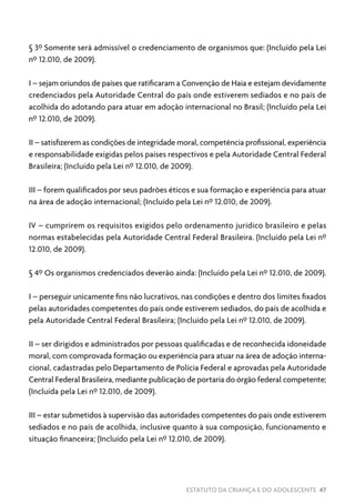ESTATUTO DA CRIANÇA E DO ADOLESCENTE 47
§ 3º Somente será admissível o credenciamento de organismos que: (Incluído pela Lei
nº 12.010, de 2009).
I – sejam oriundos de países que ratificaram a Convenção de Haia e estejam devidamente
credenciados pela Autoridade Central do país onde estiverem sediados e no país de
acolhida do adotando para atuar em adoção internacional no Brasil; (Incluído pela Lei
nº 12.010, de 2009).
II – satisfizerem as condições de integridade moral, competência profissional, experiência
e responsabilidade exigidas pelos países respectivos e pela Autoridade Central Federal
Brasileira; (Incluído pela Lei nº 12.010, de 2009).
III – forem qualificados por seus padrões éticos e sua formação e experiência para atuar
na área de adoção internacional; (Incluído pela Lei nº 12.010, de 2009).
IV – cumprirem os requisitos exigidos pelo ordenamento jurídico brasileiro e pelas
normas estabelecidas pela Autoridade Central Federal Brasileira. (Incluído pela Lei nº
12.010, de 2009).
§ 4º Os organismos credenciados deverão ainda: (Incluído pela Lei nº 12.010, de 2009).
I – perseguir unicamente fins não lucrativos, nas condições e dentro dos limites fixados
pelas autoridades competentes do país onde estiverem sediados, do país de acolhida e
pela Autoridade Central Federal Brasileira; (Incluído pela Lei nº 12.010, de 2009).
II – ser dirigidos e administrados por pessoas qualificadas e de reconhecida idoneidade
moral, com comprovada formação ou experiência para atuar na área de adoção interna-
cional, cadastradas pelo Departamento de Polícia Federal e aprovadas pela Autoridade
Central Federal Brasileira, mediante publicação de portaria do órgão federal competente;
(Incluída pela Lei nº 12.010, de 2009).
III – estar submetidos à supervisão das autoridades competentes do país onde estiverem
sediados e no país de acolhida, inclusive quanto à sua composição, funcionamento e
situação financeira; (Incluído pela Lei nº 12.010, de 2009).
 