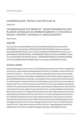 ESTATUTO DA CRIANÇA E DO ADOLESCENTE 5
COORDENAÇÃO TÉCNICA DO PPCAAM RJ
Clayse Silva
COORDENAÇÃO DO PROJETO “MONITORAMENTO DOS
PLANOS ESTADUAIS DE ENFRENTAMENTO À VIOLÊNCIA
SEXUAL CONTRA CRIANÇAS E ADOLESCENTES”
Nancy Torres
EQUIPE
Ana Carolina Utzeri (ADVOGADA), Paulo Souza (ADVOGADO), Eduardo José da Silva
(MOTORISTA), Fernanda Bussi (COMUNICAÇÃO INSTITUCIONAL), Marcio Aurélio dos
Santos (EDUCADOR SOCIAL), Suanny Martins (AUXILIAR ADMINISTRATIVA), Patricia Lyra
(ESTAGIÁRIA DE SERVIÇO SOCIAL- UNIVERSIDADE FEDERAL DO RIO DE JANEIRO), Thuany
Gomes (ESTAGIÁRIA DE SERVIÇO SOCIAL- UNIVERSIDADE FEDERAL DO RIO DE JANEIRO),
Vera Pinto (ADMINISTRATIVA FINANCEIRA), Viviane Aquino (ASSISTENTE SOCIAL),
ASSOCIAD@S
Alexandra Montgomery (ADVOGADA), Ana Cândida da Silva Gomes (CONTADORA), Angelo Diniz
(PSICÓLOGO), Antonio Suleiman Kahwage Neto (ASSISTENTE DE MEMBRO COMISSIONADO DO
COMITÊ DA CRIANÇA – ONU), Arão da Providência Araújo Filho (ADVOGADO), Arnon Geraldo
Damasceno (CONTADOR), Celina Beatriz Mendes Bottino (ADVOGADA), Claudio Augusto Vieira
da Silva (PSICÓLOGO) Dyrce Drach [em memória] (ADVOGADA), Eliana Rocha Oliveira (PEDAGO-
GA), Esther Maria M. Arantes (PSICÓLOGA), Fernanda Banus (ASSISTENTE SOCIAL), Jairo Marconi
Nicolau (CIENTISTA POLÍTICO), Joana Garcia (ASSISTENTE SOCIAL), Jose Claudio da Costa Barros
(JORNALISTA), José Ricardo Cunha (PROFESSOR), Juliana Oliveira Cavalcanti Barros (PROFESSORA),
Leticia Paes (ADVOGADA), Ligia da Costa Leite (PEDAGOGA), Luiz Mario Behnken (ECONOMISTA),
Marcia Gatto (JORNALISTA), Margarida Prado (ADVOGADA), Maria Helena Zamora (PSICÓLOGA),
Marcia Oliveira (COORDENADORA DA REDE NÃO BATA, EDUQUE), Melisanda Trentin (ADVOGA-
DA), Michelle Gueraldi (ADVOGADA), Monica Alkmim (PEDAGOGA), Neusa de Souza (ARTESÃ),
Paulo Moreira de Sousa (ADVOGADO), Pablo Cleto Silva (ADVOGADO), Rafael Borges (ADVOGA-
DO), Regina Leão (ASSISTENTE SOCIAL), Rodrigo Silva (ASSISTENTE SOCIAL), Sidney Teles (EDU-
CADOR SOCIAL), Tereza Maria da Silva (ASSISTENTE SOCIAL), Thiago Marques (ECONOMISTA),
Valéria Brahim (PSICÓLOGA), Wanderlino Nogueira Neto [em memória] (PROFESSOR).
Informações
 