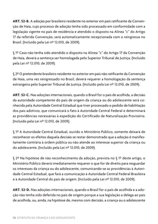 50 ESTATUTO DA CRIANÇA E DO ADOLESCENTE
ART. 52-B. A adoção por brasileiro residente no exterior em país ratificante da Conven-
ção de Haia, cujo processo de adoção tenha sido processado em conformidade com a
legislação vigente no país de residência e atendido o disposto na Alínea “c” do Artigo
17 da referida Convenção, será automaticamente recepcionada com o reingresso no
Brasil. (Incluído pela Lei nº 12.010, de 2009).
§ 1º Caso não tenha sido atendido o disposto na Alínea “c” do Artigo 17 da Convenção
de Haia, deverá a sentença ser homologada pelo Superior Tribunal de Justiça. (Incluído
pela Lei nº 12.010, de 2009).
§ 2º O pretendente brasileiro residente no exterior em país não ratificante da Convenção
de Haia, uma vez reingressado no Brasil, deverá requerer a homologação da sentença
estrangeira pelo Superior Tribunal de Justiça. (Incluído pela Lei nº 12.010, de 2009).
ART. 52-C. Nas adoções internacionais, quando o Brasil for o país de acolhida, a decisão
da autoridade competente do país de origem da criança ou do adolescente será co-
nhecida pela Autoridade Central Estadual que tiver processado o pedido de habilitação
dos pais adotivos, que comunicará o fato à Autoridade Central Federal e determinará
as providências necessárias à expedição do Certificado de Naturalização Provisório.
(Incluído pela Lei nº 12.010, de 2009).
§ 1º A Autoridade Central Estadual, ouvido o Ministério Público, somente deixará de
reconhecer os efeitos daquela decisão se restar demonstrado que a adoção é manifes-
tamente contrária à ordem pública ou não atende ao interesse superior da criança ou
do adolescente. (Incluído pela Lei nº 12.010, de 2009).
§ 2º Na hipótese de não reconhecimento da adoção, prevista no § 1º deste artigo, o
Ministério Público deverá imediatamente requerer o que for de direito para resguardar
os interesses da criança ou do adolescente, comunicando-se as providências à Autori-
dade Central Estadual, que fará a comunicação à Autoridade Central Federal Brasileira
e à Autoridade Central do país de origem. (Incluído pela Lei nº 12.010, de 2009).
ART. 52-D. Nas adoções internacionais, quando o Brasil for o país de acolhida e a ado-
ção não tenha sido deferida no país de origem porque a sua legislação a delega ao país
de acolhida, ou, ainda, na hipótese de, mesmo com decisão, a criança ou o adolescente
 