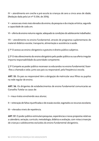 52 ESTATUTO DA CRIANÇA E DO ADOLESCENTE
IV – atendimento em creche e pré-escola às crianças de zero a cinco anos de idade;
(Redação dada pela Lei nº 13.306, de 2016);
V – acesso aos níveis mais elevados do ensino, da pesquisa e da criação artística, segundo
a capacidade de cada um;
VI – oferta de ensino noturno regular, adequado às condições do adolescente trabalhador;
VII – atendimento no ensino fundamental, através de programas suplementares de
material didático-escolar, transporte, alimentação e assistência à saúde.
§ 1º O acesso ao ensino obrigatório e gratuito é direito público subjetivo.
§ 2º O não oferecimento do ensino obrigatório pelo poder público ou sua oferta irregular
importa responsabilidade da autoridade competente.
§ 3º Compete ao poder público recensear os educandos no ensino fundamental, fazer-
-lhes a chamada e zelar, junto aos pais ou responsável, pela freqüência à escola.
ART. 55. Os pais ou responsável têm a obrigação de matricular seus filhos ou pupilos
na rede regular de ensino.
ART. 56. Os dirigentes de estabelecimentos de ensino fundamental comunicarão ao
Conselho Tutelar os casos de:
I – maus-tratos envolvendo seus alunos;
II – reiteração de faltas injustificadas e de evasão escolar, esgotados os recursos escolares;
III – elevados níveis de repetência.
ART. 57. O poder público estimulará pesquisas, experiências e novas propostas relativas
a calendário, seriação, currículo, metodologia, didática e avaliação, com vistas à inserção
de crianças e adolescentes excluídos do ensino fundamental obrigatório.
 