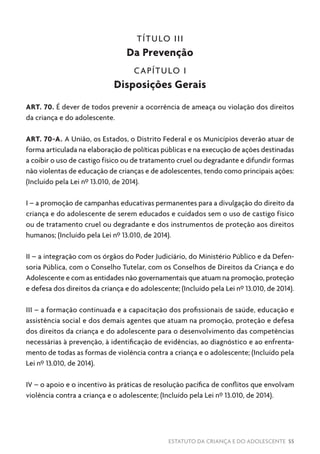 ESTATUTO DA CRIANÇA E DO ADOLESCENTE 55
TÍTULO III
Da Prevenção
CAPÍTULO I
Disposições Gerais
ART. 70. É dever de todos prevenir a ocorrência de ameaça ou violação dos direitos
da criança e do adolescente.
ART. 70-A. A União, os Estados, o Distrito Federal e os Municípios deverão atuar de
forma articulada na elaboração de políticas públicas e na execução de ações destinadas
a coibir o uso de castigo físico ou de tratamento cruel ou degradante e difundir formas
não violentas de educação de crianças e de adolescentes, tendo como principais ações:
(Incluído pela Lei nº 13.010, de 2014).
I – a promoção de campanhas educativas permanentes para a divulgação do direito da
criança e do adolescente de serem educados e cuidados sem o uso de castigo físico
ou de tratamento cruel ou degradante e dos instrumentos de proteção aos direitos
humanos; (Incluído pela Lei nº 13.010, de 2014).
II – a integração com os órgãos do Poder Judiciário, do Ministério Público e da Defen-
soria Pública, com o Conselho Tutelar, com os Conselhos de Direitos da Criança e do
Adolescente e com as entidades não governamentais que atuam na promoção, proteção
e defesa dos direitos da criança e do adolescente; (Incluído pela Lei nº 13.010, de 2014).
III – a formação continuada e a capacitação dos profissionais de saúde, educação e
assistência social e dos demais agentes que atuam na promoção, proteção e defesa
dos direitos da criança e do adolescente para o desenvolvimento das competências
necessárias à prevenção, à identificação de evidências, ao diagnóstico e ao enfrenta-
mento de todas as formas de violência contra a criança e o adolescente; (Incluído pela
Lei nº 13.010, de 2014).
IV – o apoio e o incentivo às práticas de resolução pacífica de conflitos que envolvam
violência contra a criança e o adolescente; (Incluído pela Lei nº 13.010, de 2014).
 