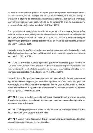 56 ESTATUTO DA CRIANÇA E DO ADOLESCENTE
V – a inclusão, nas políticas públicas, de ações que visem a garantir os direitos da criança
e do adolescente, desde a atenção pré-natal, e de atividades junto aos pais e respon-
sáveis com o objetivo de promover a informação, a reflexão, o debate e a orientação
sobre alternativas ao uso de castigo físico ou de tratamento cruel ou degradante no
processo educativo; (Incluído pela Lei nº 13.010, de 2014).
VI – a promoção de espaços intersetoriais locais para a articulação de ações e a elabo-
ração de planos de atuação conjunta focados nas famílias em situação de violência, com
participação de profissionais de saúde, de assistência social e de educação e de órgãos
de promoção, proteção e defesa dos direitos da criança e do adolescente. (Incluído
pela Lei nº 13.010, de 2014).
Parágrafo único. As famílias com crianças e adolescentes com deficiência terão priori-
dade de atendimento nas ações e políticas públicas de prevenção e proteção. (Incluído
pela Lei nº 13.010, de 2014).
ART. 70-B. As entidades, públicas e privadas, que atuem nas áreas a que se refere o art.
71, dentre outras, devem contar, em seus quadros, com pessoas capacitadas a reconhecer
e comunicar ao Conselho Tutelar suspeitas ou casos de maus-tratos praticados contra
crianças e adolescentes. (Incluído pela Lei nº 13.046, de 2014).
Parágrafo único. São igualmente responsáveis pela comunicação de que trata este ar-
tigo, as pessoas encarregadas, por razão de cargo, função, ofício, ministério, profissão
ou ocupação, do cuidado, assistência ou guarda de crianças e adolescentes, punível, na
forma deste Estatuto, o injustificado retardamento ou omissão, culposos ou dolosos.
(Incluído pela Lei nº 13.046, de 2014).
ART. 71. A criança e o adolescente têm direito a informação, cultura, lazer, esportes,
diversões, espetáculos e produtos e serviços que respeitem sua condição peculiar de
pessoa em desenvolvimento.
ART. 72. As obrigações previstas nesta Lei não excluem da prevenção especial outras
decorrentes dos princípios por ela adotados.
ART. 73. A inobservância das normas de prevenção importará em responsabilidade da
pessoa física ou jurídica, nos termos desta Lei.
 