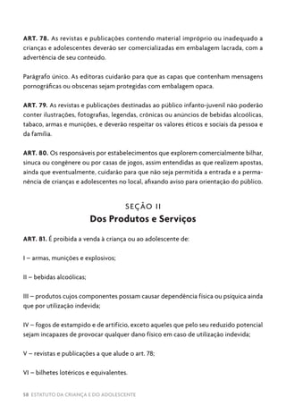 58 ESTATUTO DA CRIANÇA E DO ADOLESCENTE
ART. 78. As revistas e publicações contendo material impróprio ou inadequado a
crianças e adolescentes deverão ser comercializadas em embalagem lacrada, com a
advertência de seu conteúdo.
Parágrafo único. As editoras cuidarão para que as capas que contenham mensagens
pornográficas ou obscenas sejam protegidas com embalagem opaca.
ART. 79. As revistas e publicações destinadas ao público infanto-juvenil não poderão
conter ilustrações, fotografias, legendas, crônicas ou anúncios de bebidas alcoólicas,
tabaco, armas e munições, e deverão respeitar os valores éticos e sociais da pessoa e
da família.
ART. 80. Os responsáveis por estabelecimentos que explorem comercialmente bilhar,
sinuca ou congênere ou por casas de jogos, assim entendidas as que realizem apostas,
ainda que eventualmente, cuidarão para que não seja permitida a entrada e a perma-
nência de crianças e adolescentes no local, afixando aviso para orientação do público.
SEÇÃO II
Dos Produtos e Serviços
ART. 81. É proibida a venda à criança ou ao adolescente de:
I – armas, munições e explosivos;
II – bebidas alcoólicas;
III – produtos cujos componentes possam causar dependência física ou psíquica ainda
que por utilização indevida;
IV – fogos de estampido e de artifício, exceto aqueles que pelo seu reduzido potencial
sejam incapazes de provocar qualquer dano físico em caso de utilização indevida;
V – revistas e publicações a que alude o art. 78;
VI – bilhetes lotéricos e equivalentes.
 