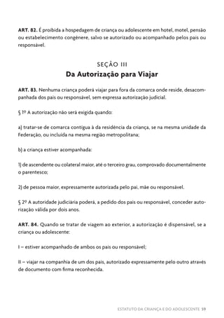 ESTATUTO DA CRIANÇA E DO ADOLESCENTE 59
ART. 82. É proibida a hospedagem de criança ou adolescente em hotel, motel, pensão
ou estabelecimento congênere, salvo se autorizado ou acompanhado pelos pais ou
responsável.
SEÇÃO III
Da Autorização para Viajar
ART. 83. Nenhuma criança poderá viajar para fora da comarca onde reside, desacom-
panhada dos pais ou responsável, sem expressa autorização judicial.
§ 1º A autorização não será exigida quando:
a) tratar-se de comarca contígua à da residência da criança, se na mesma unidade da
Federação, ou incluída na mesma região metropolitana;
b) a criança estiver acompanhada:
1) de ascendente ou colateral maior, até o terceiro grau, comprovado documentalmente
o parentesco;
2) de pessoa maior, expressamente autorizada pelo pai, mãe ou responsável.
§ 2º A autoridade judiciária poderá, a pedido dos pais ou responsável, conceder auto-
rização válida por dois anos.
ART. 84. Quando se tratar de viagem ao exterior, a autorização é dispensável, se a
criança ou adolescente:
I – estiver acompanhado de ambos os pais ou responsável;
II – viajar na companhia de um dos pais, autorizado expressamente pelo outro através
de documento com firma reconhecida.
 