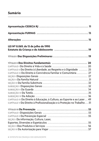 6 ESTATUTO DA CRIANÇA E DO ADOLESCENTE
Sumário
Apresentação CEDECA RJ .  .  .  .  .  .  .  .  .  .  .  .  .  .  .  .  .  .  .  .  .  .  .  .  .  .  .  .  .  .  .  .  .  .  .  .  .  .  .  . 11
Apresentação FURNAS .  .  .  .  .  .  .  .  .  .  .  .  .  .  .  .  .  .  .  .  .  .  .  .  .  .  .  .  .  .  .  .  .  .  .  .  .  .  .  .  .  . 13
Alterações .  .  .  .  .  .  .  .  .  .  .  .  .  .  .  .  .  .  .  .  .  .  .  .  .  .  .  .  .  .  .  .  .  .  .  .  .  .  .  .  .  .  .  .  .  .  .  .  .  .  .  .  .  . 15
LEI Nº 8.069, de 13 de julho de 1990
Estatuto da Criança e do Adolescente .  .  .  .  .  .  .  .  .  .  .  .  .  .  .  .  .  .  .  .  .  .  .  .  .  .  . 19
TÍTULO I Das Disposições Preliminares. .  .  .  .  .  .  .  .  .  .  .  .  .  .  .  .  .  .  .  .  .  .  .  .  .  .  . 19
TÍTULO II Dos Direitos Fundamentais .  .  .  .  .  .  .  .  .  .  .  .  .  .  .  .  .  .  .  .  .  .  .  .  .  .  .  .  . 20
CAPÍTULO I Do Direito à Vida e à Saúde . . . . . . . . . . . . . . . . . . . . . . . . . . . . . . 20
CAPÍTULO II Do Direito à Liberdade, ao Respeito e à Dignidade . . . . . . . . 25
CAPÍTULO III Do Direito à Convivência Familiar e Comunitária . . . . . . . . . . 27
SEÇÃO I Disposições Gerais . . . . . . . . . . . . . . . . . . . . . . . . . . . . . . . . . . . . . . . . . 27
SEÇÃO II Da Família Natural . . . . . . . . . . . . . . . . . . . . . . . . . . . . . . . . . . . . . . . . .  31
SEÇÃO III Da Família Substituta . . . . . . . . . . . . . . . . . . . . . . . . . . . . . . . . . . . . . . 32
SUBSEÇÃO I Disposições Gerais . . . . . . . . . . . . . . . . . . . . . . . . . . . . . . . . . . . . . . 32
SUBSEÇÃO II Da Guarda . . . . . . . . . . . . . . . . . . . . . . . . . . . . . . . . . . . . . . . . . . . . . 34
SUBSEÇÃO III Da Tutela . . . . . . . . . . . . . . . . . . . . . . . . . . . . . . . . . . . . . . . . . . . . . . 35
SUBSEÇÃO IV Da Adoção . . . . . . . . . . . . . . . . . . . . . . . . . . . . . . . . . . . . . . . . . . . . 36
CAPÍTULO IV Do Direito à Educação, à Cultura, ao Esporte e ao Lazer . . . 49
CAPÍTULO V Do Direito à Profissionalização e à Proteção no Trabalho . . .  51
TÍTULO III Da Prevenção .  .  .  .  .  .  .  .  .  .  .  .  .  .  .  .  .  .  .  .  .  .  .  .  .  .  .  .  .  .  .  .  .  .  .  .  .  .  .  .  . 53
CAPÍTULO I Disposições Gerais . . . . . . . . . . . . . . . . . . . . . . . . . . . . . . . . . . . . . . 53
CAPÍTULO II Da Prevenção Especial . . . . . . . . . . . . . . . . . . . . . . . . . . . . . . . . . . 55
SEÇÃO I Da informação, Cultura, Lazer,
Esportes, Diversões e Espetáculos . . . . . . . . . . . . . . . . . . . . . . . . . . . . . . . . . . 55
SEÇÃO II Dos Produtos e Serviços . . . . . . . . . . . . . . . . . . . . . . . . . . . . . . . . . . . 56
SEÇÃO III Da Autorização para Viajar . . . . . . . . . . . . . . . . . . . . . . . . . . . . . . . . . 57
 