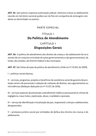 60 ESTATUTO DA CRIANÇA E DO ADOLESCENTE
ART. 85. Sem prévia e expressa autorização judicial, nenhuma criança ou adolescente
nascido em território nacional poderá sair do País em companhia de estrangeiro resi-
dente ou domiciliado no exterior.
PARTE ESPECIAL
TÍTULO I
Da Política de Atendimento
CAPÍTULO I
Disposições Gerais
ART. 86. A política de atendimento dos direitos da criança e do adolescente far-se-á
através de um conjunto articulado de ações governamentais e não-governamentais, da
União, dos estados, do Distrito Federal e dos municípios.
ART. 87. São linhas de ação da política de atendimento: (Vide Lei nº 12.010, de 2009).
I – políticas sociais básicas;
II – serviços, programas, projetos e benefícios de assistência social de garantia de pro-
teção social e de prevenção e redução de violações de direitos, seus agravamentos ou
reincidências; (Redação dada pela Lei nº 13.257, de 2016).
III – serviços especiais de prevenção e atendimento médico e psicossocial às vítimas de
negligência, maus-tratos, exploração, abuso, crueldade e opressão;
IV – serviço de identificação e localização de pais, responsável, crianças e adolescentes
desaparecidos;
V – proteção jurídico-social por entidades de defesa dos direitos da criança e do
adolescente.
 
