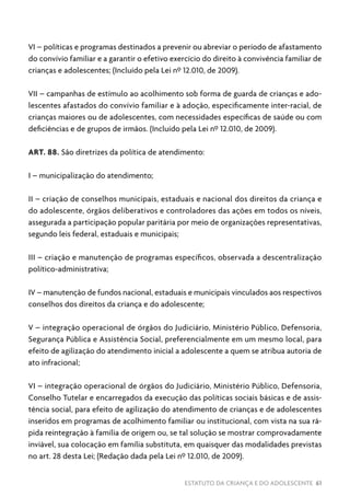 ESTATUTO DA CRIANÇA E DO ADOLESCENTE 61
VI – políticas e programas destinados a prevenir ou abreviar o período de afastamento
do convívio familiar e a garantir o efetivo exercício do direito à convivência familiar de
crianças e adolescentes; (Incluído pela Lei nº 12.010, de 2009).
VII – campanhas de estímulo ao acolhimento sob forma de guarda de crianças e ado-
lescentes afastados do convívio familiar e à adoção, especificamente inter-racial, de
crianças maiores ou de adolescentes, com necessidades específicas de saúde ou com
deficiências e de grupos de irmãos. (Incluído pela Lei nº 12.010, de 2009).
ART. 88. São diretrizes da política de atendimento:
I – municipalização do atendimento;
II – criação de conselhos municipais, estaduais e nacional dos direitos da criança e
do adolescente, órgãos deliberativos e controladores das ações em todos os níveis,
assegurada a participação popular paritária por meio de organizações representativas,
segundo leis federal, estaduais e municipais;
III – criação e manutenção de programas específicos, observada a descentralização
político-administrativa;
IV – manutenção de fundos nacional, estaduais e municipais vinculados aos respectivos
conselhos dos direitos da criança e do adolescente;
V – integração operacional de órgãos do Judiciário, Ministério Público, Defensoria,
Segurança Pública e Assistência Social, preferencialmente em um mesmo local, para
efeito de agilização do atendimento inicial a adolescente a quem se atribua autoria de
ato infracional;
VI – integração operacional de órgãos do Judiciário, Ministério Público, Defensoria,
Conselho Tutelar e encarregados da execução das políticas sociais básicas e de assis-
tência social, para efeito de agilização do atendimento de crianças e de adolescentes
inseridos em programas de acolhimento familiar ou institucional, com vista na sua rá-
pida reintegração à família de origem ou, se tal solução se mostrar comprovadamente
inviável, sua colocação em família substituta, em quaisquer das modalidades previstas
no art. 28 desta Lei; (Redação dada pela Lei nº 12.010, de 2009).
 