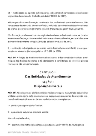 62 ESTATUTO DA CRIANÇA E DO ADOLESCENTE
VII – mobilização da opinião pública para a indispensável participação dos diversos
segmentos da sociedade. (Incluído pela Lei nº 12.010, de 2009).
VIII – especialização e formação continuada dos profissionais que trabalham nas dife-
rentes áreas da atenção à primeira infância, incluindo os conhecimentos sobre direitos
da criança e sobre desenvolvimento infantil; (Incluído pela Lei nº 13.257, de 2016).
IX – formação profissional com abrangência dos diversos direitos da criança e do ado-
lescente que favoreça a intersetorialidade no atendimento da criança e do adolescente
e seu desenvolvimento integral; (Incluído pela Lei nº 13.257, de 2016).
X – realização e divulgação de pesquisas sobre desenvolvimento infantil e sobre pre-
venção da violência. (Incluído pela Lei nº 13.257, de 2016).
ART. 89. A função de membro do conselho nacional e dos conselhos estaduais e mu-
nicipais dos direitos da criança e do adolescente é considerada de interesse público
relevante e não será remunerada.
CAPÍTULO II
Das Entidades de Atendimento
SEÇÃO I
Disposições Gerais
ART. 90. As entidades de atendimento são responsáveis pela manutenção das próprias
unidades, assim como pelo planejamento e execução de programas de proteção e só-
cio-educativos destinados a crianças e adolescentes, em regime de:
I – orientação e apoio sócio-familiar;
II – apoio sócio-educativo em meio aberto;
III – colocação familiar;
IV – acolhimento institucional; (Redação dada pela Lei nº 12.010, de 2009) igência
 