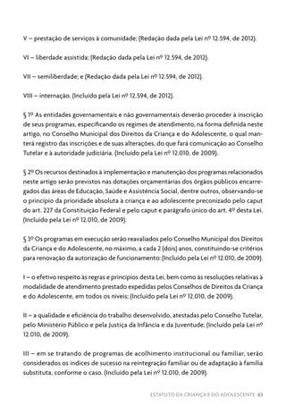 ESTATUTO DA CRIANÇA E DO ADOLESCENTE 63
V – prestação de serviços à comunidade; (Redação dada pela Lei nº 12.594, de 2012).
VI – liberdade assistida; (Redação dada pela Lei nº 12.594, de 2012).
VII – semiliberdade; e (Redação dada pela Lei nº 12.594, de 2012).
VIII – internação. (Incluído pela Lei nº 12.594, de 2012).
§ 1º As entidades governamentais e não governamentais deverão proceder à inscrição
de seus programas, especificando os regimes de atendimento, na forma definida neste
artigo, no Conselho Municipal dos Direitos da Criança e do Adolescente, o qual man-
terá registro das inscrições e de suas alterações, do que fará comunicação ao Conselho
Tutelar e à autoridade judiciária. (Incluído pela Lei nº 12.010, de 2009).
§ 2º Os recursos destinados à implementação e manutenção dos programas relacionados
neste artigo serão previstos nas dotações orçamentárias dos órgãos públicos encarre-
gados das áreas de Educação, Saúde e Assistência Social, dentre outros, observando-se
o princípio da prioridade absoluta à criança e ao adolescente preconizado pelo caput
do art. 227 da Constituição Federal e pelo caput e parágrafo único do art. 4º desta Lei.
(Incluído pela Lei nº 12.010, de 2009).
§ 3º Os programas em execução serão reavaliados pelo Conselho Municipal dos Direitos
da Criança e do Adolescente, no máximo, a cada 2 (dois) anos, constituindo-se critérios
para renovação da autorização de funcionamento: (Incluído pela Lei nº 12.010, de 2009).
I – o efetivo respeito às regras e princípios desta Lei, bem como às resoluções relativas à
modalidade de atendimento prestado expedidas pelos Conselhos de Direitos da Criança
e do Adolescente, em todos os níveis; (Incluído pela Lei nº 12.010, de 2009).
II – a qualidade e eficiência do trabalho desenvolvido, atestadas pelo Conselho Tutelar,
pelo Ministério Público e pela Justiça da Infância e da Juventude; (Incluído pela Lei nº
12.010, de 2009).
III – em se tratando de programas de acolhimento institucional ou familiar, serão
considerados os índices de sucesso na reintegração familiar ou de adaptação à família
substituta, conforme o caso. (Incluído pela Lei nº 12.010, de 2009).
 