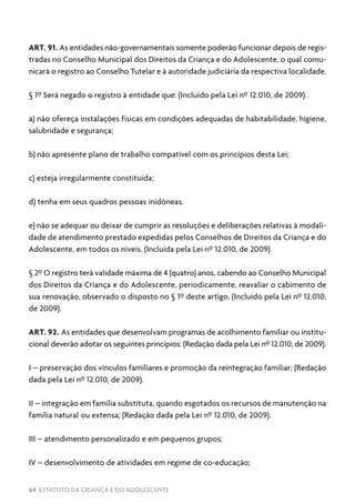 64 ESTATUTO DA CRIANÇA E DO ADOLESCENTE
ART. 91. As entidades não-governamentais somente poderão funcionar depois de regis-
tradas no Conselho Municipal dos Direitos da Criança e do Adolescente, o qual comu-
nicará o registro ao Conselho Tutelar e à autoridade judiciária da respectiva localidade.
§ 1º Será negado o registro à entidade que: (Incluído pela Lei nº 12.010, de 2009).
a) não ofereça instalações físicas em condições adequadas de habitabilidade, higiene,
salubridade e segurança;
b) não apresente plano de trabalho compatível com os princípios desta Lei;
c) esteja irregularmente constituída;
d) tenha em seus quadros pessoas inidôneas.
e) não se adequar ou deixar de cumprir as resoluções e deliberações relativas à modali-
dade de atendimento prestado expedidas pelos Conselhos de Direitos da Criança e do
Adolescente, em todos os níveis. (Incluída pela Lei nº 12.010, de 2009).
§ 2º O registro terá validade máxima de 4 (quatro) anos, cabendo ao Conselho Municipal
dos Direitos da Criança e do Adolescente, periodicamente, reavaliar o cabimento de
sua renovação, observado o disposto no § 1º deste artigo. (Incluído pela Lei nº 12.010,
de 2009).
ART. 92. As entidades que desenvolvam programas de acolhimento familiar ou institu-
cional deverão adotar os seguintes princípios: (Redação dada pela Lei nº 12.010, de 2009).
I – preservação dos vínculos familiares e promoção da reintegração familiar; (Redação
dada pela Lei nº 12.010, de 2009).
II – integração em família substituta, quando esgotados os recursos de manutenção na
família natural ou extensa; (Redação dada pela Lei nº 12.010, de 2009).
III – atendimento personalizado e em pequenos grupos;
IV – desenvolvimento de atividades em regime de co-educação;
 