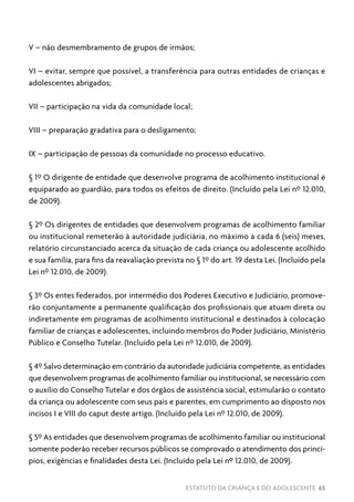 ESTATUTO DA CRIANÇA E DO ADOLESCENTE 65
V – não desmembramento de grupos de irmãos;
VI – evitar, sempre que possível, a transferência para outras entidades de crianças e
adolescentes abrigados;
VII – participação na vida da comunidade local;
VIII – preparação gradativa para o desligamento;
IX – participação de pessoas da comunidade no processo educativo.
§ 1º O dirigente de entidade que desenvolve programa de acolhimento institucional é
equiparado ao guardião, para todos os efeitos de direito. (Incluído pela Lei nº 12.010,
de 2009).
§ 2º Os dirigentes de entidades que desenvolvem programas de acolhimento familiar
ou institucional remeterão à autoridade judiciária, no máximo a cada 6 (seis) meses,
relatório circunstanciado acerca da situação de cada criança ou adolescente acolhido
e sua família, para fins da reavaliação prevista no § 1º do art. 19 desta Lei. (Incluído pela
Lei nº 12.010, de 2009).
§ 3º Os entes federados, por intermédio dos Poderes Executivo e Judiciário, promove-
rão conjuntamente a permanente qualificação dos profissionais que atuam direta ou
indiretamente em programas de acolhimento institucional e destinados à colocação
familiar de crianças e adolescentes, incluindo membros do Poder Judiciário, Ministério
Público e Conselho Tutelar. (Incluído pela Lei nº 12.010, de 2009).
§ 4º Salvo determinação em contrário da autoridade judiciária competente, as entidades
que desenvolvem programas de acolhimento familiar ou institucional, se necessário com
o auxílio do Conselho Tutelar e dos órgãos de assistência social, estimularão o contato
da criança ou adolescente com seus pais e parentes, em cumprimento ao disposto nos
incisos I e VIII do caput deste artigo. (Incluído pela Lei nº 12.010, de 2009).
§ 5º As entidades que desenvolvem programas de acolhimento familiar ou institucional
somente poderão receber recursos públicos se comprovado o atendimento dos princí-
pios, exigências e finalidades desta Lei. (Incluído pela Lei nº 12.010, de 2009).
 
