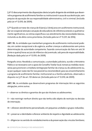 66 ESTATUTO DA CRIANÇA E DO ADOLESCENTE
§ 6º O descumprimento das disposições desta Lei pelo dirigente de entidade que desen-
volva programas de acolhimento familiar ou institucional é causa de sua destituição, sem
prejuízo da apuração de sua responsabilidade administrativa, civil e criminal. (Incluído
pela Lei nº 12.010, de 2009).
§ 7º Quando se tratar de criança de 0 (zero) a 3 (três) anos em acolhimento institucional,
dar-se-á especial atenção à atuação de educadores de referência estáveis e qualitativa-
mente significativos, às rotinas específicas e ao atendimento das necessidades básicas,
incluindo as de afeto como prioritárias. (Incluído pela Lei nº 13.257, de 2016).
ART. 93. As entidades que mantenham programa de acolhimento institucional pode-
rão, em caráter excepcional e de urgência, acolher crianças e adolescentes sem prévia
determinação da autoridade competente, fazendo comunicação do fato em até 24
(vinte e quatro) horas ao Juiz da Infância e da Juventude, sob pena de responsabilidade.
(Redação dada pela Lei nº 12.010, de 2009).
Parágrafo único. Recebida a comunicação, a autoridade judiciária, ouvido o Ministério
Público e se necessário com o apoio do Conselho Tutelar local, tomará as medidas neces-
sárias para promover a imediata reintegração familiar da criança ou do adolescente ou,
se por qualquer razão não for isso possível ou recomendável, para seu encaminhamento
a programa de acolhimento familiar, institucional ou a família substituta, observado o
disposto no § 2º do art. 101 desta Lei. (Incluído pela Lei nº 12.010, de 2009).
ART. 94. As entidades que desenvolvem programas de internação têm as seguintes
obrigações, entre outras:
I – observar os direitos e garantias de que são titulares os adolescentes;
II – não restringir nenhum direito que não tenha sido objeto de restrição na decisão
de internação;
III – oferecer atendimento personalizado, em pequenas unidades e grupos reduzidos;
IV – preservar a identidade e oferecer ambiente de respeito e dignidade ao adolescente;
V – diligenciar no sentido do restabelecimento e da preservação dos vínculos familiares;
 