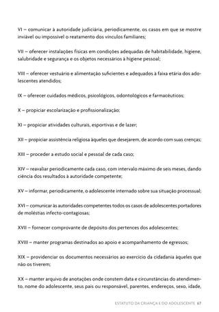 ESTATUTO DA CRIANÇA E DO ADOLESCENTE 67
VI – comunicar à autoridade judiciária, periodicamente, os casos em que se mostre
inviável ou impossível o reatamento dos vínculos familiares;
VII – oferecer instalações físicas em condições adequadas de habitabilidade, higiene,
salubridade e segurança e os objetos necessários à higiene pessoal;
VIII – oferecer vestuário e alimentação suficientes e adequados à faixa etária dos ado-
lescentes atendidos;
IX – oferecer cuidados médicos, psicológicos, odontológicos e farmacêuticos;
X – propiciar escolarização e profissionalização;
XI – propiciar atividades culturais, esportivas e de lazer;
XII – propiciar assistência religiosa àqueles que desejarem, de acordo com suas crenças;
XIII – proceder a estudo social e pessoal de cada caso;
XIV – reavaliar periodicamente cada caso, com intervalo máximo de seis meses, dando
ciência dos resultados à autoridade competente;
XV – informar, periodicamente, o adolescente internado sobre sua situação processual;
XVI – comunicar às autoridades competentes todos os casos de adolescentes portadores
de moléstias infecto-contagiosas;
XVII – fornecer comprovante de depósito dos pertences dos adolescentes;
XVIII – manter programas destinados ao apoio e acompanhamento de egressos;
XIX – providenciar os documentos necessários ao exercício da cidadania àqueles que
não os tiverem;
XX – manter arquivo de anotações onde constem data e circunstâncias do atendimen-
to, nome do adolescente, seus pais ou responsável, parentes, endereços, sexo, idade,
 