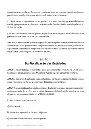 68 ESTATUTO DA CRIANÇA E DO ADOLESCENTE
acompanhamento da sua formação, relação de seus pertences e demais dados que
possibilitem sua identificação e a individualização do atendimento.
§ 1º Aplicam-se, no que couber, as obrigações constantes deste artigo às entidades que
mantêm programas de acolhimento institucional e familiar. (Redação dada pela Lei nº
12.010, de 2009).
§ 2º No cumprimento das obrigações a que alude este artigo as entidades utilizarão
preferencialmente os recursos da comunidade.
ART. 94-A. As entidades, públicas ou privadas, que abriguem ou recepcionem crianças e
adolescentes, ainda que em caráter temporário, devem ter, em seus quadros, profissionais
capacitados a reconhecer e reportar ao Conselho Tutelar suspeitas ou ocorrências de
maus-tratos. (Incluído pela Lei nº 13.046, de 2014).
SEÇÃO II
Da Fiscalização das Entidades
ART. 95. As entidades governamentais e não-governamentais referidas no art. 90 serão
fiscalizadas pelo Judiciário, pelo Ministério Público e pelos Conselhos Tutelares.
ART. 96. Os planos de aplicação e as prestações de contas serão apresentados ao estado
ou ao município, conforme a origem das dotações orçamentárias.
ART. 97. São medidas aplicáveis às entidades de atendimento que descumprirem obri-
gação constante do art. 94, sem prejuízo da responsabilidade civil e criminal de seus
dirigentes ou prepostos: (Vide Lei nº 12.010, de 2009).
I – às entidades governamentais:
a) advertência;
b) afastamento provisório de seus dirigentes;
c) afastamento definitivo de seus dirigentes;
 