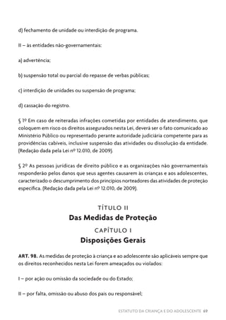 ESTATUTO DA CRIANÇA E DO ADOLESCENTE 69
d) fechamento de unidade ou interdição de programa.
II – às entidades não-governamentais:
a) advertência;
b) suspensão total ou parcial do repasse de verbas públicas;
c) interdição de unidades ou suspensão de programa;
d) cassação do registro.
§ 1º Em caso de reiteradas infrações cometidas por entidades de atendimento, que
coloquem em risco os direitos assegurados nesta Lei, deverá ser o fato comunicado ao
Ministério Público ou representado perante autoridade judiciária competente para as
providências cabíveis, inclusive suspensão das atividades ou dissolução da entidade.
(Redação dada pela Lei nº 12.010, de 2009).
§ 2º As pessoas jurídicas de direito público e as organizações não governamentais
responderão pelos danos que seus agentes causarem às crianças e aos adolescentes,
caracterizado o descumprimento dos princípios norteadores das atividades de proteção
específica. (Redação dada pela Lei nº 12.010, de 2009).
TÍTULO II
Das Medidas de Proteção
CAPÍTULO I
Disposições Gerais
ART. 98. As medidas de proteção à criança e ao adolescente são aplicáveis sempre que
os direitos reconhecidos nesta Lei forem ameaçados ou violados:
I – por ação ou omissão da sociedade ou do Estado;
II – por falta, omissão ou abuso dos pais ou responsável;
 