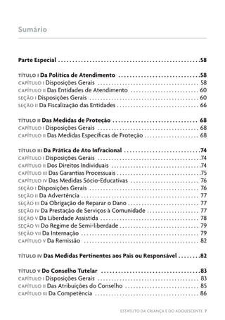 ESTATUTO DA CRIANÇA E DO ADOLESCENTE 7
Sumário
Parte Especial. .  .  .  .  .  .  .  .  .  .  .  .  .  .  .  .  .  .  .  .  .  .  .  .  .  .  .  .  .  .  .  .  .  .  .  .  .  .  .  .  .  .  .  .  .  .  .  .  . 58
TÍTULO I Da Política de Atendimento .  .  .  .  .  .  .  .  .  .  .  .  .  .  .  .  .  .  .  .  .  .  .  .  .  .  .  .  . 58
CAPÍTULO I Disposições Gerais . . . . . . . . . . . . . . . . . . . . . . . . . . . . . . . . . . . . . . 58
CAPÍTULO II Das Entidades de Atendimento . . . . . . . . . . . . . . . . . . . . . . . . . . 60
SEÇÃO I Disposições Gerais . . . . . . . . . . . . . . . . . . . . . . . . . . . . . . . . . . . . . . . . . 60
SEÇÃO II Da Fiscalização das Entidades . . . . . . . . . . . . . . . . . . . . . . . . . . . . . . . 66
TÍTULO II Das Medidas de Proteção. .  .  .  .  .  .  .  .  .  .  .  .  .  .  .  .  .  .  .  .  .  .  .  .  .  .  .  .  .  . 68
CAPÍTULO I Disposições Gerais . . . . . . . . . . . . . . . . . . . . . . . . . . . . . . . . . . . . . . 68
CAPÍTULO II Das Medidas Específicas de Proteção . . . . . . . . . . . . . . . . . . . . . 68
TÍTULO III Da Prática de Ato Infracional. .  .  .  .  .  .  .  .  .  .  .  .  .  .  .  .  .  .  .  .  .  .  .  .  .  . 74
CAPÍTULO I Disposições Gerais . . . . . . . . . . . . . . . . . . . . . . . . . . . . . . . . . . . . . . 74
CAPÍTULO II Dos Direitos Individuais . . . . . . . . . . . . . . . . . . . . . . . . . . . . . . . . . 74
CAPÍTULO III Das Garantias Processuais . . . . . . . . . . . . . . . . . . . . . . . . . . . . . . . 75
CAPÍTULO IV Das Medidas Sócio-Educativas . . . . . . . . . . . . . . . . . . . . . . . . . . 76
SEÇÃO I Disposições Gerais . . . . . . . . . . . . . . . . . . . . . . . . . . . . . . . . . . . . . . . . . 76
SEÇÃO II Da Advertência . . . . . . . . . . . . . . . . . . . . . . . . . . . . . . . . . . . . . . . . . . . . 77
SEÇÃO III Da Obrigação de Reparar o Dano . . . . . . . . . . . . . . . . . . . . . . . . . . . 77
SEÇÃO IV Da Prestação de Serviços à Comunidade . . . . . . . . . . . . . . . . . . . . 77
SEÇÃO V Da Liberdade Assistida . . . . . . . . . . . . . . . . . . . . . . . . . . . . . . . . . . . . . 78
SEÇÃO VI Do Regime de Semi-liberdade . . . . . . . . . . . . . . . . . . . . . . . . . . . . . . 79
SEÇÃO VII Da Internação . . . . . . . . . . . . . . . . . . . . . . . . . . . . . . . . . . . . . . . . . . . . 79
CAPÍTULO V Da Remissão . . . . . . . . . . . . . . . . . . . . . . . . . . . . . . . . . . . . . . . . . . . 82
TÍTULO IV Das Medidas Pertinentes aos Pais ou Responsável. .  .  .  .  .  .  . 82
TÍTULO V Do Conselho Tutelar .  .  .  .  .  .  .  .  .  .  .  .  .  .  .  .  .  .  .  .  .  .  .  .  .  .  .  .  .  .  .  .  .  .  . 83
CAPÍTULO I Disposições Gerais . . . . . . . . . . . . . . . . . . . . . . . . . . . . . . . . . . . . . . 83
CAPÍTULO II Das Atribuições do Conselho . . . . . . . . . . . . . . . . . . . . . . . . . . . . 85
CAPÍTULO III Da Competência . . . . . . . . . . . . . . . . . . . . . . . . . . . . . . . . . . . . . . . 86
 