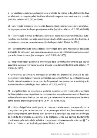 ESTATUTO DA CRIANÇA E DO ADOLESCENTE 71
V – privacidade: a promoção dos direitos e proteção da criança e do adolescente deve
ser efetuada no respeito pela intimidade, direito à imagem e reserva da sua vida privada;
(Incluído pela Lei nº 12.010, de 2009).
VI – intervenção precoce: a intervenção das autoridades competentes deve ser efetua-
da logo que a situação de perigo seja conhecida; (Incluído pela Lei nº 12.010, de 2009).
VII – intervenção mínima: a intervenção deve ser exercida exclusivamente pelas auto-
ridades e instituições cuja ação seja indispensável à efetiva promoção dos direitos e à
proteção da criança e do adolescente; (Incluído pela Lei nº 12.010, de 2009).
VIII – proporcionalidade e atualidade: a intervenção deve ser a necessária e adequada
à situação de perigo em que a criança ou o adolescente se encontram no momento em
que a decisão é tomada; (Incluído pela Lei nº 12.010, de 2009).
IX – responsabilidade parental: a intervenção deve ser efetuada de modo que os pais
assumam os seus deveres para com a criança e o adolescente; (Incluído pela Lei nº
12.010, de 2009).
X – prevalência da família: na promoção de direitos e na proteção da criança e do ado-
lescente deve ser dada prevalência às medidas que os mantenham ou reintegrem na sua
família natural ou extensa ou, se isso não for possível, que promovam a sua integração
em família adotiva; (Redação dada pela Lei nº 13.509, de 2017).
XI – obrigatoriedade da informação: a criança e o adolescente, respeitado seu estágio
de desenvolvimento e capacidade de compreensão, seus pais ou responsável devem ser
informados dos seus direitos, dos motivos que determinaram a intervenção e da forma
como esta se processa; (Incluído pela Lei nº 12.010, de 2009).
XII – oitiva obrigatória e participação: a criança e o adolescente, em separado ou na
companhia dos pais, de responsável ou de pessoa por si indicada, bem como os seus
pais ou responsável, têm direito a ser ouvidos e a participar nos atos e na definição
da medida de promoção dos direitos e de proteção, sendo sua opinião devidamente
considerada pela autoridade judiciária competente, observado o disposto nos §§ 1º e
2º do art. 28 desta Lei. (Incluído pela Lei nº 12.010, de 2009).
 