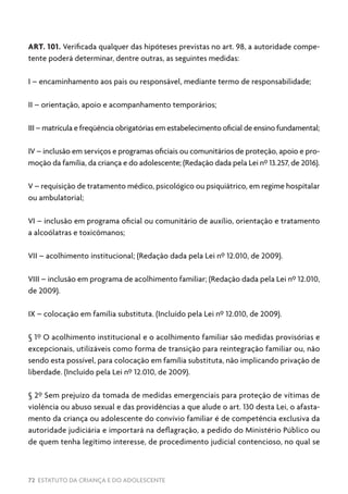 72 ESTATUTO DA CRIANÇA E DO ADOLESCENTE
ART. 101. Verificada qualquer das hipóteses previstas no art. 98, a autoridade compe-
tente poderá determinar, dentre outras, as seguintes medidas:
I – encaminhamento aos pais ou responsável, mediante termo de responsabilidade;
II – orientação, apoio e acompanhamento temporários;
III – matrícula e freqüência obrigatórias em estabelecimento oficial de ensino fundamental;
IV – inclusão em serviços e programas oficiais ou comunitários de proteção, apoio e pro-
moção da família, da criança e do adolescente; (Redação dada pela Lei nº 13.257, de 2016).
V – requisição de tratamento médico, psicológico ou psiquiátrico, em regime hospitalar
ou ambulatorial;
VI – inclusão em programa oficial ou comunitário de auxílio, orientação e tratamento
a alcoólatras e toxicômanos;
VII – acolhimento institucional; (Redação dada pela Lei nº 12.010, de 2009).
VIII – inclusão em programa de acolhimento familiar; (Redação dada pela Lei nº 12.010,
de 2009).
IX – colocação em família substituta. (Incluído pela Lei nº 12.010, de 2009).
§ 1º O acolhimento institucional e o acolhimento familiar são medidas provisórias e
excepcionais, utilizáveis como forma de transição para reintegração familiar ou, não
sendo esta possível, para colocação em família substituta, não implicando privação de
liberdade. (Incluído pela Lei nº 12.010, de 2009).
§ 2º Sem prejuízo da tomada de medidas emergenciais para proteção de vítimas de
violência ou abuso sexual e das providências a que alude o art. 130 desta Lei, o afasta-
mento da criança ou adolescente do convívio familiar é de competência exclusiva da
autoridade judiciária e importará na deflagração, a pedido do Ministério Público ou
de quem tenha legítimo interesse, de procedimento judicial contencioso, no qual se
 