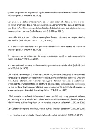 ESTATUTO DA CRIANÇA E DO ADOLESCENTE 73
garanta aos pais ou ao responsável legal o exercício do contraditório e da ampla defesa.
(Incluído pela Lei nº 12.010, de 2009).
§ 3º Crianças e adolescentes somente poderão ser encaminhados às instituições que
executam programas de acolhimento institucional, governamentais ou não, por meio de
uma Guia de Acolhimento, expedida pela autoridade judiciária, na qual obrigatoriamente
constará, dentre outros: (Incluído pela Lei nº 12.010, de 2009).
I – sua identificação e a qualificação completa de seus pais ou de seu responsável, se
conhecidos; (Incluído pela Lei nº 12.010, de 2009).
II – o endereço de residência dos pais ou do responsável, com pontos de referência;
(Incluído pela Lei nº 12.010, de 2009).
III – os nomes de parentes ou de terceiros interessados em tê-los sob sua guarda; (In-
cluído pela Lei nº 12.010, de 2009).
IV – os motivos da retirada ou da não reintegração ao convívio familiar. (Incluído pela
Lei nº 12.010, de 2009).
§ 4º Imediatamente após o acolhimento da criança ou do adolescente, a entidade res-
ponsável pelo programa de acolhimento institucional ou familiar elaborará um plano
individual de atendimento, visando à reintegração familiar, ressalvada a existência de
ordem escrita e fundamentada em contrário de autoridade judiciária competente, caso
em que também deverá contemplar sua colocação em família substituta, observadas as
regras e princípios desta Lei. (Incluído pela Lei nº 12.010, de 2009).
§ 5º O plano individual será elaborado sob a responsabilidade da equipe técnica do res-
pectivo programa de atendimento e levará em consideração a opinião da criança ou do
adolescente e a oitiva dos pais ou do responsável. (Incluído pela Lei nº 12.010, de 2009).
§ 6º Constarão do plano individual, dentre outros: (Incluído pela Lei nº 12.010, de 2009).
I – os resultados da avaliação interdisciplinar; (Incluído pela Lei nº 12.010, de 2009).
 