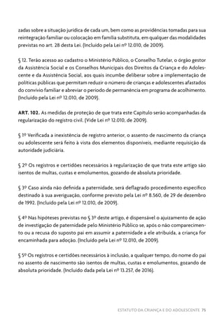 ESTATUTO DA CRIANÇA E DO ADOLESCENTE 75
zadas sobre a situação jurídica de cada um, bem como as providências tomadas para sua
reintegração familiar ou colocação em família substituta, em qualquer das modalidades
previstas no art. 28 desta Lei. (Incluído pela Lei nº 12.010, de 2009).
§ 12. Terão acesso ao cadastro o Ministério Público, o Conselho Tutelar, o órgão gestor
da Assistência Social e os Conselhos Municipais dos Direitos da Criança e do Adoles-
cente e da Assistência Social, aos quais incumbe deliberar sobre a implementação de
políticas públicas que permitam reduzir o número de crianças e adolescentes afastados
do convívio familiar e abreviar o período de permanência em programa de acolhimento.
(Incluído pela Lei nº 12.010, de 2009).
ART. 102. As medidas de proteção de que trata este Capítulo serão acompanhadas da
regularização do registro civil. (Vide Lei nº 12.010, de 2009).
§ 1º Verificada a inexistência de registro anterior, o assento de nascimento da criança
ou adolescente será feito à vista dos elementos disponíveis, mediante requisição da
autoridade judiciária.
§ 2º Os registros e certidões necessários à regularização de que trata este artigo são
isentos de multas, custas e emolumentos, gozando de absoluta prioridade.
§ 3º Caso ainda não definida a paternidade, será deflagrado procedimento específico
destinado à sua averiguação, conforme previsto pela Lei nº 8.560, de 29 de dezembro
de 1992. (Incluído pela Lei nº 12.010, de 2009).
§ 4º Nas hipóteses previstas no § 3º deste artigo, é dispensável o ajuizamento de ação
de investigação de paternidade pelo Ministério Público se, após o não comparecimen-
to ou a recusa do suposto pai em assumir a paternidade a ele atribuída, a criança for
encaminhada para adoção. (Incluído pela Lei nº 12.010, de 2009).
§ 5º Os registros e certidões necessários à inclusão, a qualquer tempo, do nome do pai
no assento de nascimento são isentos de multas, custas e emolumentos, gozando de
absoluta prioridade. (Incluído dada pela Lei nº 13.257, de 2016).
 