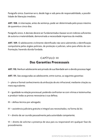 ESTATUTO DA CRIANÇA E DO ADOLESCENTE 77
Parágrafo único. Examinar-se-á, desde logo e sob pena de responsabilidade, a possibi-
lidade de liberação imediata.
ART. 108. A internação, antes da sentença, pode ser determinada pelo prazo máximo
de quarenta e cinco dias.
Parágrafo único. A decisão deverá ser fundamentada e basear-se em indícios suficientes
de autoria e materialidade, demonstrada a necessidade imperiosa da medida.
ART. 109. O adolescente civilmente identificado não será submetido a identificação
compulsória pelos órgãos policiais, de proteção e judiciais, salvo para efeito de con-
frontação, havendo dúvida fundada.
CAPÍTULO III
Das Garantias Processuais
ART. 110. Nenhum adolescente será privado de sua liberdade sem o devido processo legal.
ART. 111. São asseguradas ao adolescente, entre outras, as seguintes garantias:
I – pleno e formal conhecimento da atribuição de ato infracional, mediante citação ou
meio equivalente;
II – igualdade na relação processual, podendo confrontar-se com vítimas e testemunhas
e produzir todas as provas necessárias à sua defesa;
III – defesa técnica por advogado;
IV – assistência judiciária gratuita e integral aos necessitados, na forma da lei;
V – direito de ser ouvido pessoalmente pela autoridade competente;
VI – direito de solicitar a presença de seus pais ou responsável em qualquer fase do
procedimento.
 