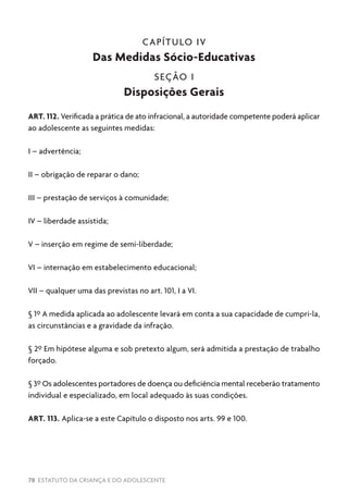 78 ESTATUTO DA CRIANÇA E DO ADOLESCENTE
CAPÍTULO IV
Das Medidas Sócio-Educativas
SEÇÃO I
Disposições Gerais
ART. 112. Verificada a prática de ato infracional, a autoridade competente poderá aplicar
ao adolescente as seguintes medidas:
I – advertência;
II – obrigação de reparar o dano;
III – prestação de serviços à comunidade;
IV – liberdade assistida;
V – inserção em regime de semi-liberdade;
VI – internação em estabelecimento educacional;
VII – qualquer uma das previstas no art. 101, I a VI.
§ 1º A medida aplicada ao adolescente levará em conta a sua capacidade de cumpri-la,
as circunstâncias e a gravidade da infração.
§ 2º Em hipótese alguma e sob pretexto algum, será admitida a prestação de trabalho
forçado.
§ 3º Os adolescentes portadores de doença ou deficiência mental receberão tratamento
individual e especializado, em local adequado às suas condições.
ART. 113. Aplica-se a este Capítulo o disposto nos arts. 99 e 100.
 