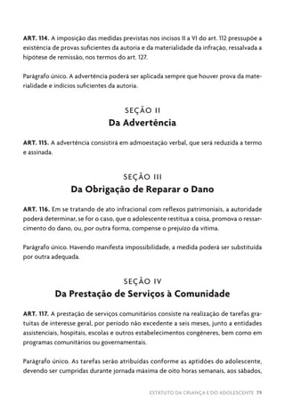 ESTATUTO DA CRIANÇA E DO ADOLESCENTE 79
ART. 114. A imposição das medidas previstas nos incisos II a VI do art. 112 pressupõe a
existência de provas suficientes da autoria e da materialidade da infração, ressalvada a
hipótese de remissão, nos termos do art. 127.
Parágrafo único. A advertência poderá ser aplicada sempre que houver prova da mate-
rialidade e indícios suficientes da autoria.
SEÇÃO II
Da Advertência
ART. 115. A advertência consistirá em admoestação verbal, que será reduzida a termo
e assinada.
SEÇÃO III
Da Obrigação de Reparar o Dano
ART. 116. Em se tratando de ato infracional com reflexos patrimoniais, a autoridade
poderá determinar, se for o caso, que o adolescente restitua a coisa, promova o ressar-
cimento do dano, ou, por outra forma, compense o prejuízo da vítima.
Parágrafo único. Havendo manifesta impossibilidade, a medida poderá ser substituída
por outra adequada.
SEÇÃO IV
Da Prestação de Serviços à Comunidade
ART. 117. A prestação de serviços comunitários consiste na realização de tarefas gra-
tuitas de interesse geral, por período não excedente a seis meses, junto a entidades
assistenciais, hospitais, escolas e outros estabelecimentos congêneres, bem como em
programas comunitários ou governamentais.
Parágrafo único. As tarefas serão atribuídas conforme as aptidões do adolescente,
devendo ser cumpridas durante jornada máxima de oito horas semanais, aos sábados,
 