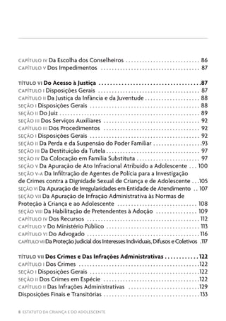 8 ESTATUTO DA CRIANÇA E DO ADOLESCENTE
CAPÍTULO IV Da Escolha dos Conselheiros . . . . . . . . . . . . . . . . . . . . . . . . . . . . 86
CAPÍTULO V Dos Impedimentos . . . . . . . . . . . . . . . . . . . . . . . . . . . . . . . . . . . . . 87
TÍTULO VI Do Acesso à Justiça .  .  .  .  .  .  .  .  .  .  .  .  .  .  .  .  .  .  .  .  .  .  .  .  .  .  .  .  .  .  .  .  .  .  .  . 87
CAPÍTULO I Disposições Gerais . . . . . . . . . . . . . . . . . . . . . . . . . . . . . . . . . . . . . . 87
CAPÍTULO II Da Justiça da Infância e da Juventude . . . . . . . . . . . . . . . . . . . . . 88
SEÇÃO I Disposições Gerais . . . . . . . . . . . . . . . . . . . . . . . . . . . . . . . . . . . . . . . . . 88
SEÇÃO II Do Juiz . . . . . . . . . . . . . . . . . . . . . . . . . . . . . . . . . . . . . . . . . . . . . . . . . . . . 89
SEÇÃO III Dos Serviços Auxiliares . . . . . . . . . . . . . . . . . . . . . . . . . . . . . . . . . . . . 92
CAPÍTULO III Dos Procedimentos . . . . . . . . . . . . . . . . . . . . . . . . . . . . . . . . . . . . 92
SEÇÃO I Disposições Gerais . . . . . . . . . . . . . . . . . . . . . . . . . . . . . . . . . . . . . . . . . 92
SEÇÃO II Da Perda e da Suspensão do Poder Familiar. . . . . . . . . . . . . . . . . . 93
SEÇÃO III Da Destituição da Tutela . . . . . . . . . . . . . . . . . . . . . . . . . . . . . . . . . . 97
SEÇÃO IV Da Colocação em Família Substituta . . . . . . . . . . . . . . . . . . . . . . . . 97
SEÇÃO V Da Apuração de Ato Infracional Atribuído a Adolescente . . . . 100
SEÇÃO V-A Da Infiltração de Agentes de Polícia para a Investigação
de Crimes contra a Dignidade Sexual de Criança e de Adolescente . . . 105
SEÇÃO VI Da Apuração de Irregularidades em Entidade de Atendimento . . . 107
SEÇÃO VII Da Apuração de Infração Administrativa às Normas de
Proteção à Criança e ao Adolescente . . . . . . . . . . . . . . . . . . . . . . . . . . . . . . 108
SEÇÃO VIII Da Habilitação de Pretendentes à Adoção . . . . . . . . . . . . . . . . 109
CAPÍTULO IV Dos Recursos . . . . . . . . . . . . . . . . . . . . . . . . . . . . . . . . . . . . . . . . . . 112
CAPÍTULO V Do Ministério Público . . . . . . . . . . . . . . . . . . . . . . . . . . . . . . . . . . . 113
CAPÍTULO VI Do Advogado . . . . . . . . . . . . . . . . . . . . . . . . . . . . . . . . . . . . . . . . .  116
CAPÍTULOVIIDaProteçãoJudicialdosInteressesIndividuais,DifusoseColetivos . 117
TÍTULO VII Dos Crimes e Das Infrações Administrativas. .  .  .  .  .  .  .  .  .  .  . 122
CAPÍTULO I Dos Crimes . . . . . . . . . . . . . . . . . . . . . . . . . . . . . . . . . . . . . . . . . . . . 122
SEÇÃO I Disposições Gerais . . . . . . . . . . . . . . . . . . . . . . . . . . . . . . . . . . . . . . . . 122
SEÇÃO II Dos Crimes em Espécie . . . . . . . . . . . . . . . . . . . . . . . . . . . . . . . . . . . 122
CAPÍTULO II Das Infrações Administrativas . . . . . . . . . . . . . . . . . . . . . . . . . . 129
Disposições Finais e Transitórias . . . . . . . . . . . . . . . . . . . . . . . . . . . . . . . . . . .  133
 