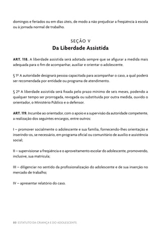 80 ESTATUTO DA CRIANÇA E DO ADOLESCENTE
domingos e feriados ou em dias úteis, de modo a não prejudicar a freqüência à escola
ou à jornada normal de trabalho.
SEÇÃO V
Da Liberdade Assistida
ART. 118. A liberdade assistida será adotada sempre que se afigurar a medida mais
adequada para o fim de acompanhar, auxiliar e orientar o adolescente.
§ 1º A autoridade designará pessoa capacitada para acompanhar o caso, a qual poderá
ser recomendada por entidade ou programa de atendimento.
§ 2º A liberdade assistida será fixada pelo prazo mínimo de seis meses, podendo a
qualquer tempo ser prorrogada, revogada ou substituída por outra medida, ouvido o
orientador, o Ministério Público e o defensor.
ART. 119. Incumbe ao orientador, com o apoio e a supervisão da autoridade competente,
a realização dos seguintes encargos, entre outros:
I – promover socialmente o adolescente e sua família, fornecendo-lhes orientação e
inserindo-os, se necessário, em programa oficial ou comunitário de auxílio e assistência
social;
II – supervisionar a freqüência e o aproveitamento escolar do adolescente, promovendo,
inclusive, sua matrícula;
III – diligenciar no sentido da profissionalização do adolescente e de sua inserção no
mercado de trabalho;
IV – apresentar relatório do caso.
 