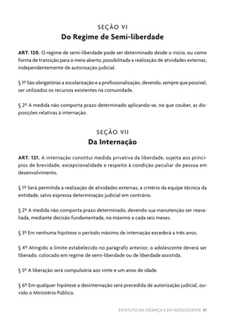 ESTATUTO DA CRIANÇA E DO ADOLESCENTE 81
SEÇÃO VI
Do Regime de Semi-liberdade
ART. 120. O regime de semi-liberdade pode ser determinado desde o início, ou como
forma de transição para o meio aberto, possibilitada a realização de atividades externas,
independentemente de autorização judicial.
§ 1º São obrigatórias a escolarização e a profissionalização, devendo, sempre que possível,
ser utilizados os recursos existentes na comunidade.
§ 2º A medida não comporta prazo determinado aplicando-se, no que couber, as dis-
posições relativas à internação.
SEÇÃO VII
Da Internação
ART. 121. A internação constitui medida privativa da liberdade, sujeita aos princí-
pios de brevidade, excepcionalidade e respeito à condição peculiar de pessoa em
desenvolvimento.
§ 1º Será permitida a realização de atividades externas, a critério da equipe técnica da
entidade, salvo expressa determinação judicial em contrário.
§ 2º A medida não comporta prazo determinado, devendo sua manutenção ser reava-
liada, mediante decisão fundamentada, no máximo a cada seis meses.
§ 3º Em nenhuma hipótese o período máximo de internação excederá a três anos.
§ 4º Atingido o limite estabelecido no parágrafo anterior, o adolescente deverá ser
liberado, colocado em regime de semi-liberdade ou de liberdade assistida.
§ 5º A liberação será compulsória aos vinte e um anos de idade.
§ 6º Em qualquer hipótese a desinternação será precedida de autorização judicial, ou-
vido o Ministério Público.
 