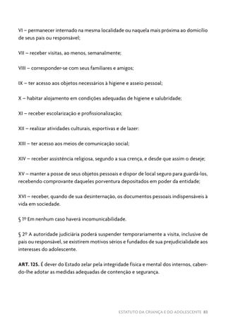 ESTATUTO DA CRIANÇA E DO ADOLESCENTE 83
VI – permanecer internado na mesma localidade ou naquela mais próxima ao domicílio
de seus pais ou responsável;
VII – receber visitas, ao menos, semanalmente;
VIII – corresponder-se com seus familiares e amigos;
IX – ter acesso aos objetos necessários à higiene e asseio pessoal;
X – habitar alojamento em condições adequadas de higiene e salubridade;
XI – receber escolarização e profissionalização;
XII – realizar atividades culturais, esportivas e de lazer:
XIII – ter acesso aos meios de comunicação social;
XIV – receber assistência religiosa, segundo a sua crença, e desde que assim o deseje;
XV – manter a posse de seus objetos pessoais e dispor de local seguro para guardá-los,
recebendo comprovante daqueles porventura depositados em poder da entidade;
XVI – receber, quando de sua desinternação, os documentos pessoais indispensáveis à
vida em sociedade.
§ 1º Em nenhum caso haverá incomunicabilidade.
§ 2º A autoridade judiciária poderá suspender temporariamente a visita, inclusive de
pais ou responsável, se existirem motivos sérios e fundados de sua prejudicialidade aos
interesses do adolescente.
ART. 125. É dever do Estado zelar pela integridade física e mental dos internos, caben-
do-lhe adotar as medidas adequadas de contenção e segurança.
 