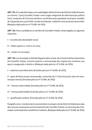 86 ESTATUTO DA CRIANÇA E DO ADOLESCENTE
ART. 132. Em cada Município e em cada Região Administrativa do Distrito Federal haverá,
no mínimo, 1 (um) Conselho Tutelar como órgão integrante da administração pública
local, composto de 5 (cinco) membros, escolhidos pela população local para mandato
de 4 (quatro) anos, permitida 1 (uma) recondução, mediante novo processo de escolha.
(Redação dada pela Lei nº 12.696, de 2012).
ART. 133. Para a candidatura a membro do Conselho Tutelar, serão exigidos os seguintes
requisitos:
I – reconhecida idoneidade moral;
II – idade superior a vinte e um anos;
III – residir no município.
ART. 134. Lei municipal ou distrital disporá sobre o local, dia e horário de funcionamento
do Conselho Tutelar, inclusive quanto à remuneração dos respectivos membros, aos
quais é assegurado o direito a: (Redação dada pela Lei nº 12.696, de 2012).
I – cobertura previdenciária; (Incluído pela Lei nº 12.696, de 2012).
II – gozo de férias anuais remuneradas, acrescidas de 1/3 (um terço) do valor da remu-
neração mensal; (Incluído pela Lei nº 12.696, de 2012).
III – licença-maternidade; (Incluído pela Lei nº 12.696, de 2012).
IV – licença-paternidade; (Incluído pela Lei nº 12.696, de 2012).
V – gratificação natalina. (Incluído pela Lei nº 12.696, de 2012).
Parágrafo único. Constará da lei orçamentária municipal e da do Distrito Federal previsão
dos recursos necessários ao funcionamento do Conselho Tutelar e à remuneração e for-
mação continuada dos conselheiros tutelares. (Redação dada pela Lei nº 12.696, de 2012).
 